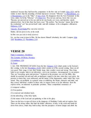 mentioned because they had been his companions in the first visit to Corinth (Acts 18:5), and he
wishes to show that his preaching of Christ had never wavered. "Silvanus" (1 Thessalonians 1:1;
2 Thessalonians 1:1) is the "Silas" of Acts 15:22. He disappears from the New Testament in this
verse, unless he be the "Silvanus" of 1 Peter 5:12. Was not yea and nay, but in him was yea.
"Became not (proved not to be) yes and no (in one breath, as it were, and therefore utterly
untrustworthy), but in him there has been a yea." The perfect, "has become," means that in him
the everlasting" yes" has proved itself valid, and still continues to be a changeless affirmation
(Hebrews 13:8).
Vincent's Word StudiesWas not (οὐκ ἐγένετο)
Rather, did not prove to be, in the result.
In Him was yea (ναὶ ἐν αὐτῷ γέγονεν)
Lit., yea has come to pass in Him. He has shown Himself absolutely the truth. Compare John
14:6; Revelation 3:7, Revelation 3:14.
VERSE 20
Pulpit Commentary Homiletics
The Certainty Of Divine Promises
2 Corinthians 1:20
D. Fraser
I. ALL THE PROMISES OF GOD. From the first (Genesis 3:15) which points to the Saviour's
first coming, to the last (Revelation 22:20) which assures us of his second coming, these are all
very good. Their range is vast, their bounty large, their comfort sweet and strong. They bring
balm to our wounds, help to our infirmities, rest to our weariness, encouragement to our prayers.
They are "exceeding great and precious." Scattered as the promises are over the Bible, they
should be searched out and read with an intelligent regard to the time when they were given, the
persons to whom they were addressed, and the nature of the dispensation under which they were
issued. They are profitable in a general sense as exhibiting the Divine character and mind, and
they convey individual comfort to those who, in express terms or by fair inference from the
express terms, are indicated in particular promises. These comprehend assurances of
(1) temporal welfare;
(2) Free pardon;
(3) a renewed and obedient heart;
(4) the indwelling of the Holy Spirit;
(5) the return of the Lord and our gathering to him in his glory.
These are the keys to open all doors in the dungeons of Doubting Castle and set captives free.
These are the strong withes that bind the holiest affections of men, or the cords and bands let
down from above, which they hold as they skirt the precipices of moral danger and climb the
 