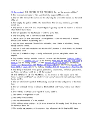 All the promisesI. THE DIGNITY OF THE PROMISES. They are "the promises of God."
1. They were each one made by Him according to the purpose of His own will.
2. They are links between His decrees and His acts; being the voice of the decree, and the herald
of the act.
3. They display the qualities of Him who uttered them. They are true, immutable, powerful,
eternal, etc.
4. They remain in union with God. After the lapse of ages they are still His promises as much as
when He first uttered them.
5. They are guaranteed by the character of God who spoke them.
6. They will glorify Him as He works out their fulfilment.
II. THE RANGE OF THE PROMISES. "All the promises." It will be instructive to note the
breadth of the promises by observing that —
1. They are found both in the Old and New Testaments; from Genesis to Revelation, running
through centuries of time.
2. They are of both sorts-conditional and unconditional: promises to certain works, and promises
of an absolute order.
3. They are of all kinds of things — bodily and spiritual, personal and general, eternal and
temporal.
4. They continue blessings to varied characters, such as —(1) The Penitent (Leviticus 26:40-42;
Isaiah 4:7; 57:15; Jeremiah 3:12, 13).(2) The Believing (John 3:16, 18; John 6:47; Acts 16:31; 1
Peter 2:6).(3) The Serving (Psalm 37:3; 9:40; Proverbs 3:9, 10; Acts 10:35).(4) The Praying
(Isaiah 14:11.; Lamentations 3:25; Matthew 6:6; Psalm 145:18).(5) The Obeying (Exodus 19:5;
Psalm 119:1-3; Isaiah 1:19).(6) The Suffering (Matthew 5:10-12; Romans 8:17; 1 Peter 4:12-14).
5. They bring us the richest boons: pardon, justification, sanctification, instruction, preservation,
etc. What a marvellous wealth lies in "all the promises"!
III. THE STABILITY OF THE PROMISES. "All the promises in Him are yea, and in Him
Amen." A Greek word "Yea," and a Hebrew word "Amen," are used to mark certainty, both to
Gentile and Jew.
1. They are established beyond all doubt as being assuredly the mind and purpose of the eternal
God.
2. They are confirmed beyond all alteration. The Lord hath said "Amen," and so must it be for
ever.
3. Their stability is in Christ Jesus beyond all hazard; for He is
(1)The witness of the promise of God.
(2)The surety of the covenant.
(3)The sum and substance of all the promises.
(4)The fulfilment of the promises, by His actual incarnation, His atoning death, His living plea,
His ascension power, etc.
(5)The security and guarantee of the promises, since all power is in His hand to fulfil them.
 