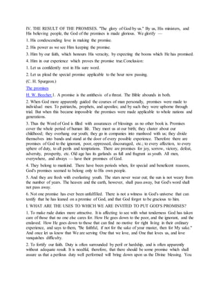 IV. THE RESULT OF THE PROMISES. "The glory of God by us." By us, His ministers, and
His believing people, the God of the promises is made glorious. We glorify —
1. His condescending love in making the promise.
2. His power as we see Him keeping the promise.
3. Him by our faith, which honours His veracity, by expecting the boons which He has promised.
4. Him in our experience which proves the promise true.Conclusion:
1. Let us confidently rest in His sure word.
2. Let us plead the special promise applicable to the hour now passing.
(C. H. Spurgeon.)
The promises
H. W. Beecher.1. A promise is the antithesis of a threat. The Bible abounds in both.
2. When God more apparently guided the courses of man personally, promises were made to
individual men. To patriarchs, prophets, and apostles; and by such they were upborne through
trial. But when this became impossible the promises were made applicable to whole nations and
generations.
3. Thus the Word of God is filled with assurances of blessings as no other book is. Promises
cover the whole period of human life. They meet us at our birth; they cluster about our
childhood; they overhang our youth; they go in companies into manhood with us; they divide
themselves into bands and stand at the door of every possible experience. Therefore there are
promises of God to the ignorant, poor, oppressed, discouraged, etc.; to every affection, to every
sphere of duty, to all perils and temptations. There are promises for joy, sorrow, victory, defeat,
adversity, prosperity, etc. Old age has its garlands as full and fragrant as youth. All men,
everywhere, and always — have their promises of God.
4. They belong to mankind. There have been periods when, for special and beneficent reasons,
God's promises seemed to belong only to His own people.
5. And they are fresh with everlasting youth. The stars never wear out; the sun is not weary from
the number of years. The heaven and the earth, however, shall pass away, but God's word shall
not pass away.
6. Not one promise has ever been unfulfilled. There is not a witness in God's universe that can
testify that he has leaned on a promise of God, and that God forgot to be gracious to him.
I. WHAT ARE THE USES TO WHICH WE ARE INVITED TO PUT GOD'S PROMISES?
1. To make rude duties more attractive. It is affecting to see with what tenderness God has taken
care of those that no one else cares for. How He goes down to the poor, and the ignorant, and the
enslaved. How He goes down to those that can find no motive for right living in their ordinary
experience, and says to them, "Be faithful, if not for the sake of your master, then for My sake."
And once let us know that We are serving One that we love, and One that loves us, and love
vanquishes difficulty.
2. To fortify our faith. Duty is often surrounded by peril or hardship, and is often apparently
without adequate result. It is needful, therefore, that there should be some promise which shall
assure us that a perilous duty well performed will bring down upon us the Divine blessing. You
 