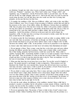 are oftentimes brought into trials when it seems as though everything would be wrecked, and the
world says, "Prudence": experience says, "Draw back"; policy says, "Change a little"; and
expediency says, "Compromise"; but the Word of God, which is yea and amen, says, "He that
will lose his life for a right principle shall save it." And in the end, when you come to count the
wrecks along the shore, you will find those men who would save their lives by losing their
principles are the men that have lost their lives.
3. To equalise the conditions of life. Men are of different calibre, and, owing to this, men follow
Christ in different ways. Now, if a party of men are going to California assured that each shall be
the possessor, in five years, of one million dollars, the differences between them are annihilated
while they are going across. One may have twenty-five dollars in his pocket, another a hundred;
one may have almost no conveniences, and another all that heart could wish; and yet, if they are
assured that in five years they shall each have a million dollars, they do not care for these
inequalities. And let the promises of God rest on the poor man's lot, and he forgets the
inequalities of life. For that man who is ere long to be crowned in eternity cannot find the road
there so hard that he will complain of it.
4. To redeem secular life from barrenness, and make it worth our while to continue faithful to the
end. And while there are promises of God that run through our whole lower life, the promises
grow broader and deeper as you go up to those spheres where a man is obliged to live by faith,
and above the ordinary affairs of life. So the promises of God are in proportion to our exigencies.
II. WHAT ARE THE OBSTACLES IN THE WAY OF USING THE PROMISES OF GOD?
1. We are ignorant of them. There is many a man that lives on his farm years and years without
knowing the different growths that it produces. Many a man is buried within a yard of plants
that, if their healing properties had been known, would have saved his life. Many a field is
capable, if properly tilled, of producing fourfold as much as it is made to produce. God's Word is
like such a field. There are promises in it that no man has ever tried to find. There are treasures
of gold and silver in it that no man has taken the pains to dig for. There are medicines in it, for
the want of a knowledge of which hundreds have died.
2. When men find them they do not know how to use them. Tea was first served in England as
greens. The people rejected it, and thought it rather an imposition. When potatoes were first
introduced into Ireland they were rejected there, because they did not know how to use them.
And many and many a man rejects, or fails to profit by, the promises of God's Word, because he
does not know how to gather them, and cook them, and use them.
3. We are afraid to venture upon using them. There is many and many a man that would be afraid
to trust himself upon a single plank stretched across a deep chasm, though others had walked
over on it often without accident. There is many a promise of God that is strong enough to carry
men across the abyss of this life, but they do not dare to try it. In an emergency the promises of
God are to many men what weapons of defence are to a man who does not know how to use
them when he finds that he must fight for his life.
4. We wish the result without the fulfilment of the conditions attached. Many a child that is
promised a vacation on condition that he will perform a certain amount of labour, would like the
vacation, but does not like the condition on which it is promised. So many of the things promised
we would like to steal, instead of working for them.
5. We do not appropriate them. The promise of "grace to help in time of need" comes to men
thousands of times without benefiting them for this very reason. Many carry the promises as a
 