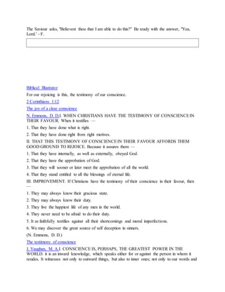 The Saviour asks, "Believest thou that I am able to do this?" Be ready with the answer, "Yea,
Lord.' - F.
Biblical Illustrator
For our rejoicing is this, the testimony of our conscience.
2 Corinthians 1:12
The joy of a clear conscience
N. Emmons, D. D.I. WHEN CHRISTIANS HAVE THE TESTIMONY OF CONSCIENCEIN
THEIR FAVOUR. When it testifies —
1. That they have done what is right.
2. That they have done right from right motives.
II. THAT THIS TESTIMONY OF CONSCIENCEIN THEIR FAVOUR AFFORDS THEM
GOOD GROUND TO REJOICE. Because it assures them —
1. That they have internally, as well as externally, obeyed God.
2. That they have the approbation of God.
3. That they will sooner or later meet the approbation of all the world.
4. That they stand entitled to all the blessings of eternal life.
III. IMPROVEMENT. If Christians have the testimony of their conscience in their favour, then
—
1. They may always know their gracious state.
2. They may always know their duty.
3. They live the happiest life of any men in the world.
4. They never need to be afraid to do their duty.
5. It as faithfully testifies against all their shortcomings and moral imperfections.
6. We may discover the great source of self deception in sinners.
(N. Emmons, D. D.)
The testimony of conscience
J. Vaughan, M. A.I. CONSCIENCE IS, PERHAPS, THE GREATEST POWER IN THE
WORLD. it is an inward knowledge, which speaks either for or against the person in whom it
resides. It witnesses not only to outward things, but also to inner ones; not only to our words and
 