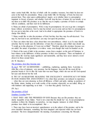 miser carries bank bills, the face of which calls for countless treasures, but which he does not
carry to the bank for presentation. Many a man holds bills for blessings of God, but does not
present them. They enter upon a philosophical inquiry as to whether there is a presumptive
argument in favour of prayer, and whether God will stop the laws of nature for our benefit, or so
use them as to fulfil His promises to us. But the way to employ a promise of God is to comply
with its conditions, and then wait for its fulfilment.
6. Many are afraid of presumption. Well, it may be presumptuous for you to go into a stranger's
house without an invitation; but if a man has invited you to come and see him it is presumptuous
for you not to take him at his word. And to be afraid to appropriate the promises of God is to
charge Him falsely.
7. Many would like to take the promises of God, but they fear they may be self-deceived. You
may be, but God is not; and therefore you may rest upon the promises.
8. There are others that have a fear about their own unworthiness; which is as if a man should
advertise that he would cure the infirmities of men free of expense, and a blind man should say,
"I would go to this physician if I were not so blind." Therefore plead the promises because you
are sinful; the nature of goodness is to relieve want, even though that want be founded on sin.
9. Much of the want of faith in the promises comes from a neglect on the part of Christians to
bear witness to the fulfilment of those promises in their own experience. There are hundreds of
men whose life God has made significant and memorable, and they have never uttered a word
about it to those around them.
(H. W. Beecher.)
The promises, how they become ours
W. Jay.I. "BY US" AS MINISTERS — publishing, explaining, applying them. A promise is
often like a box of ointment, very precious; but the fragrance does not fill the room till the
preacher breaks it. Or it is like the water that was near Hagar, which she saw not till God opened
her eyes and showed her the well.
II. "BY US" AS RELIEVERS REALISING THE EXCELLENCY AND EFFICACY OF THEM
IN OUR CHARACTER AND CONDUCT. It is when these promises are reduced to experience
— when they are seen cleansing us from all filthiness of flesh and spirit, making us partakers of
the Divine nature, leading us to walk worthy of the vocation wherewith we are called, filling us
with kindness and supporting us in trials — it is then they glorify God by us.
(W. Jay.)
The promises of God
Jonathan Crowther.Note —
I. THAT THEY ARE THE PROMISES OF GOD. Because they are His promises they are
utterly incapable of any failure. "God is not a man that He should lie," etc. In our presumptuous
readiness to liken the Almighty to ourselves, we may imagine instances in which Divine
promises have failed to be accomplished. But —
1. There may have been an incorrect apprehension as to the subject of the promise; and in the
error cherished thereupon, something has been imagined and expected which has not been
promised. The Jews misapprehended the meaning of prophecies concerning the Messiah.
 