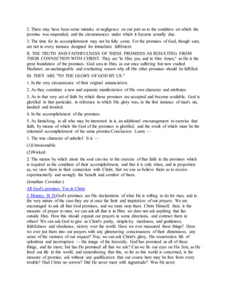 2. There may have been some mistake or negligence on our part as to the condition on which the
promise was suspended, and the circumstances under which it became actually due.
3. The time for its accomplishment may not be fully come. For the promises of God, though sure,
are not in every instance designed for immediate fulfilment.
II. THE TRUTH AND FAITHFULNESS OF THESE PROMISES AS RESULTING FROM
THEIR CONNECTION WITH CHRIST. They are "in Him yea, and in Him Amen," as He is the
great foundation of the promises. God sees in Him, as our once suffering but now exalted
Mediator, an unchangeable and everlasting reason why all His other promises should be fulfilled.
III. THEY ARE "TO THE GLORY OF GOD BY US."
1. In the very circumstance of their original annunciation.
2. As they constitute a new and separate manifestation of His own character and attributes.
3. As in that very act of faith by which those promises are accepted and become available, God is
glorified in that particular, in reference to which His glory was, in the first instance of man's sin,
insulted and invaded.
4. In the accomplishment of the promises.
5. As furnishing, to all who may be interested in it, an additional encouragement to exercise that
faith, by means of which the God of the promises is glorified, and the result of which must be the
reiterated accomplishment of the same promise.Conclusion: Learn —
1. The true character of unbelief. It is —
(1)Unreasonable.
(2)Wicked.
2. The means by which alone the soul can rise to the exercise of that faith in the promises which
is required as the condition of their accomplishment, and that it is only when, and in proportion
as, we view them in their connection with Christ, that we can so believe them as to receive
experimentally and savingly the benefit and comfort of them.
(Jonathan Crowther.)
All God's promises Yea in Christ
J. Denney, B. D.God's promises are His declarations of what He is willing to do for men, and in
the very nature of the case they are at once the limit and inspiration of our prayers. We are
encouraged to ask all that God promises, and we must stop there. Christ Himself, then, is the
measure of prayer to man; we can ask all that is in Him; we dare not ask anything that lies
outside Him. How this should expand our prayers in some directions, and contract them in
others! We can ask God to give us Christ's purity, simplicity, meekness, and gentleness,
faithfulness and obedience, victory over the world. Have we ever measured these things? Have
we ever put them into our prayers with any glimmering consciousness of their dimensions, any
sense of the vastness of our request? Nay, we can ask Christ's glory, His resurrection life of
splendour and incorruption — the image of the heavenly, God has promised us all of these
things, and far more; but has He promised all that we ask? Can we fix our eyes on His Son, as He
lived our life in this world, and remembering that this, so far as this world is concerned, is the
measure of promise, ask without any qualification that our course here may be free from every
trouble? Had Christ no sorrow? Did He never meet with ingratitude? Was He never
 
