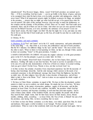 misunderstood? Was He never hungry, thirsty, weary? If all God's promises are summed up in
Him — if He is everything God has to give — can we go boldly to the throne of grace, and pray
to be exempted from what He had to bear, or to be richly provided with indulgencies which He
never knew? What if all unanswered prayers might be defined as prayers for things not included
in the promises — prayers that we might get what God did not get, or be spared from what He
was not spared? The spirit of this passage, however, does not urge so much the definiteness as
the compass and the certainty of the promises of God. There are "so many" that Paul could never
enumerate them, and all of them are sure in Christ. And when our eyes are once opened on Him,
does not He Himself become, as it were, inevitably the substance of our prayers? Is not our
whole heart's desire, Oh, that I might win Him! Oh, that He might live in me, and make me what
He is! Do we not feel that if God would give us His Son, all would be ours that we could take or
He could give.
(J. Denney, B. D.)
God's certainties and man's certitudes
A. Maclaren, D. D."Yea" and "amen" are in the A.V. nearly synonymous, and point substantially
to the same thing — viz., that Christ is, as it were, the confirmation and seal of God's promises.
But the R.V. indicates two different things by the "yea" and the "amen." The one is God's voice,
the other is man's. When we listen to God speaking in Christ, our lips are, through Christ, opened
to shout our assenting "Amen" to His great promises, Consider —
I. GOD'S CERTAINTIES IN CHRIST. Of course the original reference is to the great promises
given in the O.T.; but the principle is good on a wider field. In Christ —
1. There is the certainty about God's heart. Everywhere else we have hopes, fears, guesses,
inferences. Nothing will make us sure here but facts. We want to see love in operation if we arc
to be sure of it, and the only demonstration of the love of God is to witness it in actual working.
And you get it where? On the Cross. "Herein is love, not that we loved God," etc.
2. In Him we have the certainty of pardon. Every deep heart-experience has felt the necessity of
having clear knowledge about this. And the only message which answers to the needs of an
awakened conscience is the old-fashioned message that Jesus Christ the Righteous has died for
us sinful men. All other religions have felt after a clear doctrine of forgiveness, and all have
failed to find it. Here is the Divine "Yea!" And on it alone we can suspend the whole weight of
our soul's salvation.
3. We have in Christ Divine certainties in regard of life. We have in Him the absolutely perfect
pattern to which we are to conform our whole doings. He stands the Law of our lives. We have
certainties for life, in the matter of protection, guidance, supply of all necessity, and the like,
garnered in Jesus Christ. For He not only conforms, but fulfils, the promises which God has
made. Christ is protean, and becomes everything to each man that each man requires. And in
some of those sunny islands of the Southern Pacific one tree supplies the people with all that
they need for their simple wants, fruit for their food, leaves for their houses, staves, thread,
needles, clothing, drink, everything — so Jesus Christ, this Tree of Life, is Himself the sum of all
the promises, and, having Him, we have everything that we need.
4. In Christ we have the Divine certainties as to the future, over which, apart from Him, lie cloud
and darkness. Here again a verbal revelation is not "enough. We have enough of man's
peradventures. What we want is that somebody shall cross the gulf and come back again. And so
 
