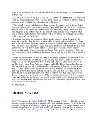 we get in the Resurrection of Christ the one fact on which men may safely rest their convictions
of immortality.
II. MAN'S CERTAINTIES, WHICH ANSWER TO CHRIST'S CERTAINTIES. The latter are in
Christ, the former are through Christ. The only fitting attitude for Christians in reference to these
certainties is that of unhesitating affirmation and joyful assent.
1. There should be some kind of correspondence between the assurance with which we believe
these great truths, and the firmness of the evidence upon which they rest. It is a poor compliment
to God to come to His affirmations, and to answer with a hesitating "Amen." Build rock upon
rock. Be certain of the certain things; for it is an insult to the certainty of the revelation when
there is hesitation in the believer. The Christian verb is "we know," not "we hope, we calculate,
we infer, we think," but "we know."
2. I need not speak about the blessedness of such a calm assurance, about the need of it for
power, for peace, for effort, for fixedness in the midst of a world and age of change. But I must
point to the only path by which that certitude is attainable. "Through Him is the amen." He is the
Door. The truths which He confirms are so inextricably intertwined with Himself that you cannot
get them and put away Him. Christ's relation to Christ's gospel is not the relation of other
teachers to their words. You may accept the words of a Plato, whatever you think of Plato. But
you cannot separate Christ and His teaching in that fashion, and you must have Him if you are to
get it.
3. If thus we keep near Him our faith will bring us the present experience and fulfilment of the
promises, and we shall be sure of them because we have them already. And whilst men are
asking, "Do we know anything about God? Is there such a thing as forgiveness?" etc., we can
say, "One thing I know, Jesus Christ is my Saviour, and in Him I know God, and pardon, and
duty, and sanctifying, and safety, and immortality; and whatever is dark, this, at least, is sun-
clear." Get high enough up and you will be above the fog; and while the men down in it are
squabbling as to whether there is anything outside the mist, you, from your sunny station, will
see the far-off coasts, and haply catch some whiff of perfume from their shore, and see some
glinting of a glory upon the shining turrets of "the city that hath foundations." So live near Jesus
Christ, and, holding fast by His hand, you may lift up your joyful "Amen" to every one of God's
"yeas"; and when the Voice from Heaven says "Yea!" our choral shout may go up, "Amen! Thou
art the faithful and true witness."
(A. Maclaren, D. D.)
COMMENTARIES
Ellicott's Commentary for English Readers(20) All the promises of God . . .—Literally, as many
as are the promises of God. Many of the better MSS. give a different reading: “In him is the Yea,
wherefore also by him is the Amen to God for glory by our means.” The thought in either case is
the same. The promises of God have been fulfilled and ratified in Christ. He was, as it were, a
living incarnate “Amen” to those promises. Comp. St. John’s use of the word Amen as a name of
 