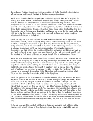for professing Christians in reference to these certainties of God is the attitude of unhesitating
affirmation and joyful assent. Certitude is the fitting response to certainty.
There should be some kind of correspondence between the firmness with which we grasp, the
tenacity with which we hold, the assurance with which we believe, these great truths, and the
rock-like firmness and immovableness of the evidence upon which they rest. It is a poor
compliment to God to come to His most veracious affirmations, sealed with the broad seal of His
Son’s life and death, and to answer with a hesitating ‘Amen,’ that falters and almost sticks in our
throat. Build rock upon rock. Be sure of the certain things. Grasp with a firm hand the firm stay.
Immovably cling to the immovable foundation; and though you be but like the limpet on the rock
hold fast by the Rock, as the limpet does; for it is an insult to the certainty of the revelation,
when there is hesitation in the believer.
I need not dwell for more than a moment upon the lamentable contrast which is presented
between this certitude, which is our only fitting attitude, and the hesitating assent and half belief
in which so many professing Christians pass their lives. The reasons for that are partly moral,
partly intellectual. This is not a day which is favourable to the unhesitating avowal of convictions
in reference to an unseen world, and many of us are afraid of being called narrow, or
dogmatisers, and think it looks like breadth, and liberality, and culture, and I know not what, to
say ‘Well! perhaps it is, but I am not quite sure; I think it is, but I will not commit myself.’ All
the promises of God, which in Him are yea, ought through Him to get from us an ‘Amen.’
There is a great deal that will always be uncertain. The firmer our convictions, the fewer will be
the things that they grasp; but, if they be few, they will be large, and enough for us. These truths
certified in Christ concerning the heart of God, the message of pardon, the law for life, the gifts
of guidance, defence, and sanctifying, the sure and certain hope of immortality-these things we
ought to be sure about, whatever borderland of uncertainty may lie beyond them. The Christian
verb is ‘we know,’ not ‘we hope, we calculate, we infer, we think,’ but ‘we know.’ And it
becomes us to apprehend for ourselves the full blessedness and power of the certitude which
Christ has given to us by the certainties which he has brought us.
I need not speak about the blessedness of such a calm assurance, about the need of it for power,
for peace, for effort, for fixedness in the midst of a world and age of change. But I must, before I
close, point you to the only path by which that certitude is attainable. ‘Through Him is the
amen.’ He is the Door. The truths which He confirms are so inextricably intertwined with
Himself that you cannot get them and put away Him. Christ’s relation to Christ’s Gospel is not
the relation of other teachers to their words. You may accept the words of a Plato, whatever you
think of the Plato who spoke the words. But you cannot separate Christ and His teaching in that
fashion, and you must have Him if you are to get it. So, faith in Him, the intellectual acceptance
of Him, as the authoritative and infallible Revealer, the bowing down of heart and will to Him as
our Commander and our Lord, the absolute trust in Him as the foundation of all our hope and the
source of all our blessedness-that is the way to certitude, and there is no other road that we can
take.
If thus we keep near Him, our faith will bring us the present experience and fulfilment of the
promises, and we shall be sure of them, because we have them already. And whilst men are
 