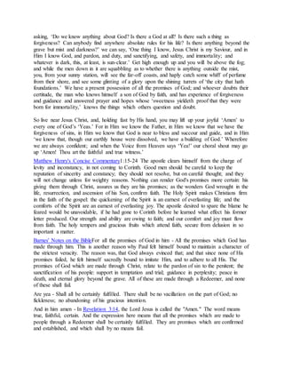 asking, ‘Do we know anything about God? Is there a God at all? Is there such a thing as
forgiveness? Can anybody find anywhere absolute rules for his life? Is there anything beyond the
grave but mist and darkness?’ we can say, ‘One thing I know, Jesus Christ is my Saviour, and in
Him I know God, and pardon, and duty, and sanctifying, and safety, and immortality; and
whatever is dark, this, at least, is sun-clear.’ Get high enough up and you will be above the fog;
and while the men down in it are squabbling as to whether there is anything outside the mist,
you, from your sunny station, will see the far-off coasts, and haply catch some whiff of perfume
from their shore, and see some glinting of a glory upon the shining turrets of ‘the city that hath
foundations.’ We have a present possession of all the promises of God; and whoever doubts their
certitude, the man who knows himself a son of God by faith, and has experience of forgiveness
and guidance and answered prayer and hopes whose ‘sweetness yieldeth proof that they were
born for immortality,’ knows the things which others question and doubt.
So live near Jesus Christ, and, holding fast by His hand, you may lift up your joyful ‘Amen’ to
every one of God’s ‘Yeas.’ For in Him we know the Father, in Him we know that we have the
forgiveness of sins, in Him we know that God is near to bless and succour and guide, and in Him
‘we know that, though our earthly house were dissolved, we have a building of God.’ Wherefore
we are always confident; and when the Voice from Heaven says ‘Yea!’ our choral shout may go
up ‘Amen! Thou art the faithful and true witness.’
Matthew Henry's Concise Commentary1:15-24 The apostle clears himself from the charge of
levity and inconstancy, in not coming to Corinth. Good men should be careful to keep the
reputation of sincerity and constancy; they should not resolve, but on careful thought; and they
will not change unless for weighty reasons. Nothing can render God's promises more certain: his
giving them through Christ, assures us they are his promises; as the wonders God wrought in the
life, resurrection, and ascension of his Son, confirm faith. The Holy Spirit makes Christians firm
in the faith of the gospel: the quickening of the Spirit is an earnest of everlasting life; and the
comforts of the Spirit are an earnest of everlasting joy. The apostle desired to spare the blame he
feared would be unavoidable, if he had gone to Corinth before he learned what effect his former
letter produced. Our strength and ability are owing to faith; and our comfort and joy must flow
from faith. The holy tempers and gracious fruits which attend faith, secure from delusion in so
important a matter.
Barnes' Notes on the BibleFor all the promises of God in him - All the promises which God has
made through him. This is another reason why Paul felt himself bound to maintain a character of
the strictest veracity. The reason was, that God always evinced that; and that since none of His
promises failed, he felt himself sacredly bound to imitate Him, and to adhere to all His. The
promises of God which are made through Christ, relate to the pardon of sin to the penitent; the
sanctification of his people: support in temptation and trial; guidance in perplexity; peace in
death, and eternal glory beyond the grave. All of these are made through a Redeemer, and none
of these shall fail.
Are yea - Shall all be certainly fulfilled. There shall be no vacillation on the part of God; no
fickleness; no abandoning of his gracious intention.
And in him amen - In Revelation 3:14, the Lord Jesus is called the "Amen." The word means
true, faithful, certain. And the expression here means that all the promises which are made to
people through a Redeemer shall be certainly fulfilled. They are promises which are confirmed
and established, and which shall by no means fail.
 