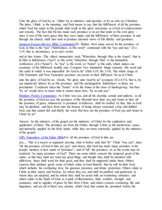Unto the glory of God by us - Either by us ministers and apostles; or by us who are Christians.
The latter, I think, is the meaning; and Paul means to say, that the fulfillment of all the promises
which God has made to His people shall result in His glory and praise as a God of condescension
and veracity. The fact that He has made such promises is an act that tends to His own glory -
since it was of His mere grace that they were made; and the fulfillment of these promises in and
through the church, shall also tend to produce elevated views of His fidelity and goodness.
Jamieson-Fausset-Brown Bible Commentary20. Rather, How many soever be the promises of
God, in Him is the "yea" ("faithfulness in His word": contrasted with the "yea and nay," 2Co
1:19, that is, inconstancy as to one's word).
and in him Amen—The oldest manuscripts read, "Wherefore through Him is the Amen"; that is,
In Him is faithfulness ("yea") to His word, "wherefore through Him" is the immutable
verification of it ("Amen"). As "yea" is His word, so "Amen" is His oath, which makes our
assurance of the fulfilment doubly sure. Compare "two immutable things (namely, His word and
His oath) in which it was impossible for God to lie" (Heb 6:18; Re 3:14). The whole range of
Old Testament and New Testament promises are secure in their fulfilment for us in Christ.
unto the glory of God by us—Greek, "for glory unto God by us" (compare 2Co 4:15), that is, by
our ministerial labors; by us His promises, and His unchangeable faithfulness to them, are
proclaimed. Conybeare takes the "Amen" to be the Amen at the close of thanksgiving: but then
"by us" would have to mean what it cannot mean here, "by us and you."
Matthew Poole's Commentary As Christ was yea, and all his doctrine certain and uniform, so all
the promises of God are yea; the promises of the Messiah have their yea and Amen in him; all
the promises of grace, whatsoever is promised to believers, shall be verified by him, that so God
may be glorified, and have from men the honour of being always esteemed a true and faithful
God, one that cannot fail and falsify his word. But how are the promises of God yea and Amen in
Christ by us?
Answer. As the ministers of the gospel are the ministers of Christ for the explication and
application of them. The promises are from the Father, through Christ as the meritorious cause,
and internally applied by the Holy Spirit, while they are more externally applied by the ministers
of the gospel.
Gill's Exposition of the Entire BibleFor all the promises of God in him are
yea,.... This is a reason or argument proving what is before said, that "in" Christ "was yea", since
"all the promises of God in him are yea"; and shows, that God has made many promises to his
people: mention is here made of "promises", and of "all" the promises; or, as the words may be
rendered, "as many promises of God". There are some which concern the temporal good of the
saints; as that they shall not want any good thing; and though they shall be attended with
afflictions, these shall work for their good, and they shall be supported under them. Others
concern their spiritual good; some of which relate to God himself, that he will be their God,
which includes his everlasting love, his gracious presence, and divine protection. Others relate to
Christ as their surety and Saviour, by whom they are, and shall be justified and pardoned, in
whom they are adopted, and by whom they shall be saved with an everlasting salvation: and
others relate to the Spirit of God, as a spirit of illumination, faith, comfort, strength, and
assistance, and to supplies of grace by him from Christ: and others concern everlasting life and
happiness, and are all of them very ancient, which God, that cannot lie, promised before the
 