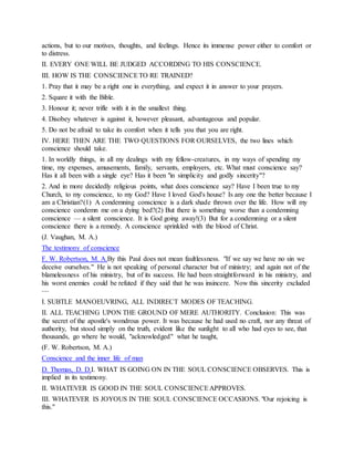 actions, but to our motives, thoughts, and feelings. Hence its immense power either to comfort or
to distress.
II. EVERY ONE WILL BE JUDGED ACCORDING TO HIS CONSCIENCE.
III. HOW IS THE CONSCIENCETO RE TRAINED?
1. Pray that it may be a right one in everything, and expect it in answer to your prayers.
2. Square it with the Bible.
3. Honour it; never trifle with it in the smallest thing.
4. Disobey whatever is against it, however pleasant, advantageous and popular.
5. Do not be afraid to take its comfort when it tells you that you are right.
IV. HERE THEN ARE THE TWO QUESTIONS FOR OURSELVES, the two lines which
conscience should take.
1. In worldly things, in all my dealings with my fellow-creatures, in my ways of spending my
time, my expenses, amusements, family, servants, employers, etc. What must conscience say?
Has it all been with a single eye? Has it been "in simplicity and godly sincerity"?
2. And in more decidedly religious points, what does conscience say? Have I been true to my
Church, to my conscience, to my God? Have I loved God's house? Is any one the better because I
am a Christian?(1) A condemning conscience is a dark shade thrown over the life. How will my
conscience condemn me on a dying bed?(2) But there is something worse than a condemning
conscience — a silent conscience. It is God going away!(3) But for a condemning or a silent
conscience there is a remedy. A conscience sprinkled with the blood of Christ.
(J. Vaughan, M. A.)
The testimony of conscience
F. W. Robertson, M. A.By this Paul does not mean faultlessness. "If we say we have no sin we
deceive ourselves." He is not speaking of personal character but of ministry; and again not of the
blamelessness of his ministry, but of its success. He had been straightforward in his ministry, and
his worst enemies could be refuted if they said that he was insincere. Now this sincerity excluded
—
I. SUBTLE MANOEUVRING, ALL INDIRECT MODES OF TEACHING.
II. ALL TEACHING UPON THE GROUND OF MERE AUTHORITY. Conclusion: This was
the secret of the apostle's wondrous power. It was because he had used no craft, nor any threat of
authority, but stood simply on the truth, evident like the sunlight to all who had eyes to see, that
thousands, go where he would, "acknowledged" what he taught,
(F. W. Robertson, M. A.)
Conscience and the inner life of man
D. Thomas, D. D.I. WHAT IS GOING ON IN THE SOUL CONSCIENCE OBSERVES. This is
implied in its testimony.
II. WHATEVER IS GOOD IN THE SOUL CONSCIENCEAPPROVES.
III. WHATEVER IS JOYOUS IN THE SOUL CONSCIENCE OCCASIONS. "Our rejoicing is
this."
 