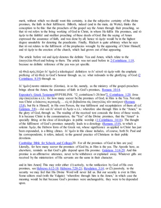 merit, without which we should want this certainty, is due the subjective certainty of the divine
promises, the faith in their fulfilment. Billroth, indeed (and in the main, de Wette), thinks the
conception to be this: that the preachers of the gospel say the Amen through their preaching, so
that τὸ ναί refers to the living working of God in Christ, in whom He fulfils His promises, and τὸ
ἀμήν to the faithful and stedfast preaching of these deeds of God. But the saying of Amen
expressed the assurance of faith, and was done by all; hence τὸ ἀμήν would be in the highest
degree unsuitable for denoting the praedicatio. Finally, Rückert is quite arbitrary when he says
that τὸ ναί relates to the fulfilment of the prophecies wrought by the appearing of Christ Himself,
and τὸ ἀμήν to the erection of the church, which had grown out of that appearing.
The article before ναί and ἀμήν denotes the definite Yea and Amen, which relate to the
ἐπαγγελίαι Θεοῦ and belong to them. The article was not used before in 2 Corinthians 1:19,
because no definite reference of the yea was yet specifie.
τῷ Θεῷ πρὸς δόξαν διʼ ἡμῶν] a teleological definition to διʼ αὐτοῦ τὸ ἀμήν with the emphatic
prefixing of τῷ Θεῷ: to God’s honour through us, i.e. what redounds to the glorifying of God (2
Corinthians 8:19) through us.
διʼ ἡμῶν] nostro ministerio (Grotius), in so far, namely, as the ministry of the gospel-preachers
brings about the Amen, the assurance of faith in God’s promises, Romans 10:14.
Expositor's Greek TestamentHYPERLINK "/2_corinthians/1-20.htm"2 Corinthians 1:20. ὅσαι
γὰρ ἐπαγγελίαι κ.τ.λ.: for how many soever be the promises of God, in Him is the Yea. Not only
was Christ a διάκονος περιτομῆς … εἰς τὸ βεβαιῶσαι τὰς ἐπαγγελίας τῶν πατέρων (Romans
15:8), but He is Himself, in His own Person, the true fulfilment and recapitulation of them all (cf.
Galatians 3:8).—διὸ καὶ διʼ αὐτοῦ τὸ Ἀμήν κ.τ.λ.: wherefore also through Him is the “Amen,” to
the glory of God, through us. The reading of the received text conceals the force of these words.
It is because Christ is the consummation, the “Yea” of the Divine promises, that the “Amen” is
specially fitting at the close of doxologies in public worship (1 Corinthians 14:16). The thought
of the fulfilment of God’s promises naturally leads to a doxology (Romans 15:9), to which a
solemn Ἀμήν, the Hebrew form of the Greek ναί, whose significance as applied to Christ has just
been expounded, is a fitting climax. διʼ ἡμῶν in this clause includes, of course, both St. Paul and
his correspondents; it refers, indeed, to the general practice of Christians in their public
devotions.
Cambridge Bible for Schools and Colleges20. For all the promises of God in him are yea]
Literally, for how many soever the promises of God be, in Him is the yea. The Apostle here, as
elsewhere, reminds us that God’s gifts depend upon His promise. Galatians 3:14-29. And this
promise is an affirmative utterance, never to be withdrawn or explained away. Whatever gifts are
received by the ministration of His servants are the same in their character.
and in him Amen] This may refer either (1) actively, to the ratification by God of His own
promises, see Hebrews 6:12-18; Hebrews 7:20-21; Revelation 3:14; or (2) passively, to the
security we may feel that His Divine Word will never fail us. But our security is ever in Him.
Some editors read (with the Vulgate) ‘wherefore through him is the Amen,’ in which case the
meaning would be that because God’s promises were unchangeable, they were to be depended
upon.
 