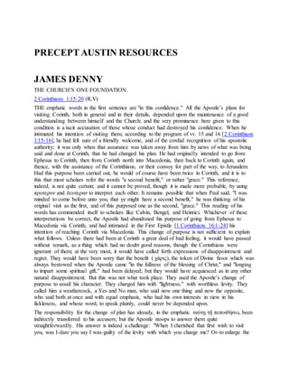 PRECEPTAUSTIN RESOURCES
JAMES DENNY
THE CHURCH’S ONE FOUNDATION.
2 Corinthians 1:15-20 (R.V)
THE emphatic words in the first sentence are "in this confidence." All the Apostle’s plans for
visiting Corinth, both in general and in their details, depended upon the maintenance of a good
understanding between himself and the Church; and the very prominence here given to this
condition is a tacit accusation of those whose conduct had destroyed his confidence. When he
intimated his intention of visiting them, according to the program of vv. 15 and 16 [2 Corinthians
1:15-16], he had felt sure of a friendly welcome, and of the cordial recognition of his apostolic
authority; it was only when that assurance was taken away from him by news of what was being
said and done at Corinth, that he had changed his plan. He had originally intended to go from
Ephesus to Corinth, then from Corinth north into Macedonia, then back to Corinth again, and
thence, with the assistance of the Corinthians, or their convoy for part of the way, to Jerusalem.
Had this purpose been carried out, he would of course have been twice in Corinth, and it is to
this that most scholars refer the words "a second benefit," or rather "grace." This reference,
indeed, is not quite certain; and it cannot be proved, though it is made more probable, by using
προτερον and δευτεραν to interpret each other. It remains possible that when Paul said, "I was
minded to come before unto you, that ye might have a second benefit," he was thinking of his
original visit as the first, and of this purposed one as the second, "grace." This reading of his
words has commended itself to scholars like Calvin, Bengel, and Heinrici. Whichever of these
interpretations be correct, the Apostle had abandoned his purpose of going from Ephesus to
Macedonia via Corinth, and had intimated in the First Epistle [1 Corinthians 16:1-24] his
intention of reaching Corinth via Macedonia. This change of purpose is not sufficient to explain
what follows. Unless there had been at Corinth a great deal of bad feeling, it would have passed
without remark, as a thing which had no doubt good reasons, though the Corinthians were
ignorant of them; at the very most, it would have called forth expressions of disappointment and
regret. They would have been sorry that the benefit ( χάρις), the token of Divine favor which was
always bestowed when the Apostle came "in the fullness of the blessing of Christ," and "longing
to impart some spiritual gift," had been delayed; but they would have acquiesced as in any other
natural disappointment. But this was not what took place. They used the Apostle’s change of
purpose to assail his character. They charged him with "lightness," with worthless levity. They
called him a weathercock, a Yes and No man, who said now one thing and now the opposite,
who said both at once and with equal emphasis, who had his own interests in view in his
fickleness, and whose word, to speak plainly, could never be depended upon.
The responsibility for the change of plan has already, in the emphatic ταύτῃ τῇ πεποιθήσει, been
indirectly transferred to his accusers; but the Apostle stoops to answer them quite
straightforwardly. His answer is indeed a challenge: "When I cherished that first wish to visit
you, was I-dare you say I was-guilty of the levity with which you charge me? Or-to enlarge the
 