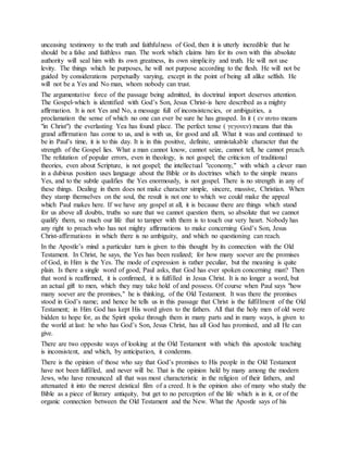 unceasing testimony to the truth and faithfulness of God, then it is utterly incredible that he
should be a false and faithless man. The work which claims him for its own with this absolute
authority will seal him with its own greatness, its own simplicity and truth. He will not use
levity. The things which he purposes, he will not purpose according to the flesh. He will not be
guided by considerations perpetually varying, except in the point of being all alike selfish. He
will not be a Yes and No man, whom nobody can trust.
The argumentative force of the passage being admitted, its doctrinal import deserves attention.
The Gospel-which is identified with God’s Son, Jesus Christ-is here described as a mighty
affirmation. It is not Yes and No, a message full of inconsistencies, or ambiguities, a
proclamation the sense of which no one can ever be sure he has grasped. In it ( εν αυτω means
"in Christ") the everlasting Yea has found place. The perfect tense ( γεγονεν) means that this
grand affirmation has come to us, and is with us, for good and all. What it was and continued to
be in Paul’s time, it is to this day. It is in this positive, definite, unmistakable character that the
strength of the Gospel lies. What a man cannot know, cannot seize, cannot tell, he cannot preach.
The refutation of popular errors, even in theology, is not gospel; the criticism of traditional
theories, even about Scripture, is not gospel; the intellectual "economy," with which a clever man
in a dubious position uses language about the Bible or its doctrines which to the simple means
Yes, and to the subtle qualifies the Yes enormously, is not gospel. There is no strength in any of
these things. Dealing in them does not make character simple, sincere, massive, Christian. When
they stamp themselves on the soul, the result is not one to which we could make the appeal
which Paul makes here. If we have any gospel at all, it is because there are things which stand
for us above all doubts, truths so sure that we cannot question them, so absolute that we cannot
qualify them, so much our life that to tamper with them is to touch our very heart. Nobody has
any right to preach who has not mighty affirmations to make concerning God’s Son, Jesus
Christ-affirmations in which there is no ambiguity, and which no questioning can reach.
In the Apostle’s mind a particular turn is given to this thought by its connection with the Old
Testament. In Christ, he says, the Yes has been realized; for how many soever are the promises
of God, in Him is the Yes. The mode of expression is rather peculiar, but the meaning is quite
plain. Is there a single word of good, Paul asks, that God has ever spoken concerning man? Then
that word is reaffirmed, it is confirmed, it is fulfilled in Jesus Christ. It is no longer a word, but
an actual gift to men, which they may take hold of and possess. Of course when Paul says "how
many soever are the promises," he is thinking, of the Old Testament. It was there the promises
stood in God’s name; and hence he tells us in this passage that Christ is the fulfillment of the Old
Testament; in Him God has kept His word given to the fathers. All that the holy men of old were
bidden to hope for, as the Spirit spoke through them in many parts and in many ways, is given to
the world at last: he who has God’s Son, Jesus Christ, has all God has promised, and all He can
give.
There are two opposite ways of looking at the Old Testament with which this apostolic teaching
is inconsistent, and which, by anticipation, it condemns.
There is the opinion of those who say that God’s promises to His people in the Old Testament
have not been fulfilled, and never will be. That is the opinion held by many among the modern
Jews, who have renounced all that was most characteristic in the religion of their fathers, and
attenuated it into the merest deistical film of a creed. It is the opinion also of many who study the
Bible as a piece of literary antiquity, but get to no perception of the life which is in it, or of the
organic connection between the Old Testament and the New. What the Apostle says of his
 