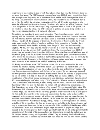 countrymen in his own time is true of both these classes-when they read the Scriptures there is a
veil upon their hearts. The Old Testament promises have been fulfilled, every one of them. Let a
man be taught what they mean, not as dead letters in an ancient scroll, but as present words of
the living God; and then let him look to Jesus Christ, the Son of God, and see whether there is
not in Him the mighty, the perpetual confirmation of them all. We smile sometimes at what
seems the whimsical way in which the early Christians, who had not yet a New Testament, found
Christ everywhere in the Old; but though it may be possible to err in detail in this pursuit, it is
not possible to err on the whole. The Old Testament is gathered up, every living word of it, in
Him; we are misunderstanding it if we take it otherwise.
The opinion just described is a species of rationalism. There is another opinion, which, while
agreeing with the rationalistic one that many of God’s promises in the Old Testament have not
yet been fulfilled, believes that their fulfillment is still to be awaited. If one might do so without
offence, I should call this a species of fanaticism. It is the error of those who take the Jewish
nation as such to be the subject of prophecy, and hope for its restoration to Palestine, for a
revived Jerusalem, a new Davidic monarchy, even a reign of Christ over such an earthly
kingdom. All this, if we may take the Apostle’s word for it, is beside the mark. Equally with
rationalism it loses the spirit of God’s word in the letter. The promises have been fulfilled
already, and we are not to look for another fulfillment. Those who have seen Christ have seen all
that God is going to do-and it is quite adequate-to make His word good. He who has welcomed
Christ knows that not one good word of all that God has spoken has failed. God has never, by the
promises of the Old Testament, or by the instincts of human nature, put a hope or a prayer into
man’s heart that is not answered and satisfied abundantly in His Son.
But leaving the reference to the Old Testament on one side, it is well worth while for us to
consider the practical meaning of the truth, that all God’s promises are Yea in Christ. God’s
promises are His declarations of what He is willing to do for men; and in the very nature of the
case they are at once the inspiration and the limit of our prayers. We are encouraged to ask all
that God promises, and we must stop there. Christ Himself then is the measure of prayer to man;
we can ask all that is in Him; we dare not ask anything that lies outside of Him. How the
consideration of this should expand our prayers in some directions, and contract them in others!
We can ask God to give us Christ’s purity, Christ’s simplicity, Christ’s meekness and gentleness,
Christ’s faithfulness and obedience, Christ’s victory over the world. Have we ever measured
these things? Have we ever put them into our prayers with any glimmering consciousness of
their dimensions, any sense of the vastness of our request? Nay, we can ask Christ’s glory, His
Resurrection Life of splendor and incorruption-the image of the heavenly. God has promised us
all these things, and far more: but has He always promised what we ask? Can we fix our eyes on
His Son, as He lived our life in this world, and remembering that this, so far as this world is
concerned, is the measure of promise, ask without any qualification that our course here may be
free from every trouble? Had Christ no sorrow? Did He never meet with ingratitude? Was he
never misunderstood? Was He never hungry, thirsty, weary? If all God’s promises are summed
up in Him-if He is everything that God has to give-can we go boldly to the throne of grace, and
pray to be exempted from what He had to bear, or to be richly provided with indulgences which
He never knew? What if all unanswered prayers might be defined as prayers for things not
included in the promises-prayers that we might get what Christ did not get, or be spared what He
was not spared? The spirit of this passage, however, does not urge so much the definiteness as
the compass and the certainty of the promises of God. They are so many that Paul could never
enumerate them, and all of them are sure in Christ. And when our eyes are once opened on Him,
 