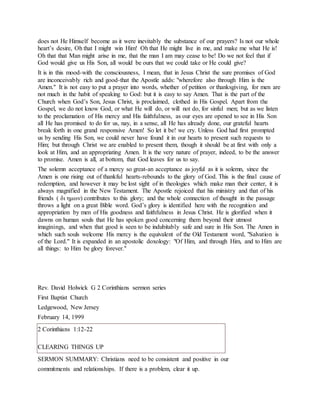 does not He Himself become as it were inevitably the substance of our prayers? Is not our whole
heart’s desire, Oh that I might win Him! Oh that He might live in me, and make me what He is!
Oh that that Man might arise in me, that the man I am may cease to be! Do we not feel that if
God would give us His Son, all would be ours that we could take or He could give?
It is in this mood-with the consciousness, I mean, that in Jesus Christ the sure promises of God
are inconceivably rich and good-that the Apostle adds: "wherefore also through Him is the
Amen." It is not easy to put a prayer into words, whether of petition or thanksgiving, for men are
not much in the habit of speaking to God: but it is easy to say Amen. That is the part of the
Church when God’s Son, Jesus Christ, is proclaimed, clothed in His Gospel. Apart from the
Gospel, we do not know God, or what He will do, or will not do, for sinful men; but as we listen
to the proclamation of His mercy and His faithfulness, as our eyes are opened to see in His Son
all He has promised to do for us, nay, in a sense, all He has already done, our grateful hearts
break forth in one grand responsive Amen! So let it be! we cry. Unless God had first prompted
us by sending His Son, we could never have found it in our hearts to present such requests to
Him; but through Christ we are enabled to present them, though it should be at first with only a
look at Him, and an appropriating Amen. It is the very nature of prayer, indeed, to be the answer
to promise. Amen is all, at bottom, that God leaves for us to say.
The solemn acceptance of a mercy so great-an acceptance as joyful as it is solemn, since the
Amen is one rising out of thankful hearts-rebounds to the glory of God. This is the final cause of
redemption, and however it may be lost sight of in theologies which make man their center, it is
always magnified in the New Testament. The Apostle rejoiced that his ministry and that of his
friends ( δι ημων) contributes to this glory; and the whole connection of thought in the passage
throws a light on a great Bible word. God’s glory is identified here with the recognition and
appropriation by men of His goodness and faithfulness in Jesus Christ. He is glorified when it
dawns on human souls that He has spoken good concerning them beyond their utmost
imaginings, and when that good is seen to be indubitably safe and sure in His Son. The Amen in
which such souls welcome His mercy is the equivalent of the Old Testament word, "Salvation is
of the Lord." It is expanded in an apostolic doxology: "Of Him, and through Him, and to Him are
all things: to Him be glory forever."
Rev. David Holwick G 2 Corinthians sermon series
First Baptist Church
Ledgewood, New Jersey
February 14, 1999
2 Corinthians 1:12-22
CLEARING THINGS UP
SERMON SUMMARY: Christians need to be consistent and positive in our
commitments and relationships. If there is a problem, clear it up.
 