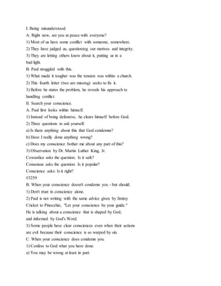 I. Being misunderstood.
A. Right now, are you at peace with everyone?
1) Most of us have some conflict with someone, somewhere.
2) They have judged us, questioning our motives and integrity.
3) They are letting others know about it, putting us in a
bad light.
B. Paul struggled with this.
1) What made it tougher was the tension was within a church.
2) This fourth letter (two are missing) seeks to fix it.
3) Before he states the problem, he reveals his approach to
handling conflict.
II. Search your conscience.
A. Paul first looks within himself.
1) Instead of being defensive, he clears himself before God.
2) Three questions to ask yourself.
a) Is there anything about this that God condemns?
b) Have I really done anything wrong?
c) Does my conscience bother me about any part of this?
3) Observation by Dr. Martin Luther King, Jr.
Cowardice asks the question: Is it safe?
Consensus asks the question: Is it popular?
Conscience asks: Is it right?
#3259
B. When your conscience doesn't condemn you - but should.
1) Don't trust in conscience alone.
2) Paul is not writing with the same advice given by Jiminy
Cricket to Pinocchio, "Let your conscience be your guide."
He is talking about a conscience that is shaped by God,
and informed by God's Word.
3) Some people have clear consciences even when their actions
are evil because their conscience is so warped by sin.
C. When your conscience does condemn you.
1) Confess to God what you have done.
a) You may be wrong at least in part.
 