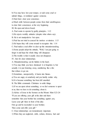 b) You may have lost your temper, or said some cruel or
unkind things, or retaliated against someone.
2) Start here: clear your conscience.
a) Much strife between people comes from their unwillingness
to clear their consciences at the very beginning.
III. Be open and above-board.
A. Paul wants to operate by godly principles. 1:12
1) He rejects worldly attitudes (despite what others say).
B. He is not manipulative but open.
1) Paul has not tried to conceal his motives or mission. 1:13
2) He hopes they will come around to recognize this. 1:14
C. Paul makes a real effort to clear up this misunderstanding.
1) Some people adopt the attitude, "Well, I am just going to
forget it and hope the whole thing will disappear.
2) The trouble is that it usually does not disappear.
IV. Aim for clear relationships.
A. Misunderstanding can lie hidden in the heart.
1) You may think you have dismissed it or forgotten it, but
actually it is just festering away, smoldering like a fire
that refuses to go out.
2) Sometimes, unexpectedly, it bursts into flames.
a) You are angry at somebody and you hardly realize why.
b) It is because something has been left unsettled.
B. The Bible commands Christians to settle things.
1) If we are upset about something, or we feel someone is upset
at us, then we have to do something about it.
2) Advice of Jesus in the Sermon on the Mount: Matt 5:23-24
"If you are offering your gift at the altar and there
remember that your brother has something against you,
Leave your gift there in front of the altar.
First go and be reconciled to your brother;
Then come and offer your gift."
C. Clear relationships are tremendously important.
1) When they are neglected, strife, schism, division, hurt and
 