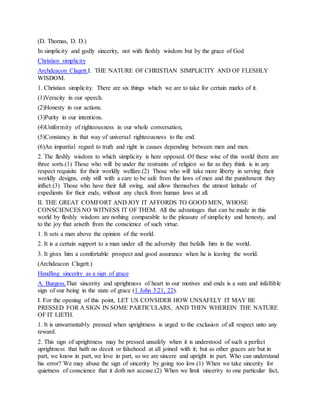 (D. Thomas, D. D.)
In simplicity and godly sincerity, not with fleshly wisdom but by the grace of God
Christian simplicity
Archdeacon Clagett.I. THE NATURE OF CHRISTIAN SIMPLICITY AND OF FLESHLY
WISDOM.
1. Christian simplicity. There are six things which we are to take for certain marks of it.
(1)Veracity in our speech.
(2)Honesty in our actions.
(3)Purity in our intentions.
(4)Uniformity of righteousness in our whole conversation,
(5)Constancy in that way of universal righteousness to the end.
(6)An impartial regard to truth and right in causes depending between men and men.
2. The fleshly wisdom to which simplicity is here opposed. Of these wise of this world there are
three sorts.(1) Those who will be under the restraints of religion so far as they think is in any
respect requisite for their worldly welfare.(2) Those who will take more liberty in serving their
worldly designs, only still with a care to be safe from the laws of men and the punishment they
inflict.(3) Those who have their full swing, and allow themselves the utmost latitude of
expedients for their ends, without any check from human laws at all.
II. THE GREAT COMFORT AND JOY IT AFFORDS TO GOOD MEN, WHOSE
CONSCIENCES NO WITNESS IT OF THEM. All the advantages that can be made in this
world by fleshly wisdom are nothing comparable to the pleasure of simplicity and honesty, and
to the joy that ariseth from the conscience of such virtue.
1. It sets a man above the opinion of the world.
2. It is a certain support to a man under all the adversity that befalls him in the world.
3. It gives him a comfortable prospect and good assurance when he is leaving the world.
(Archdeacon Clagett.)
Handling sincerity as a sign of grace
A. Burgess.That sincerity and uprightness of heart in our motives and ends is a sure and infallible
sign of our being in the state of grace (1 John 3:21, 22).
I. For the opening of this point, LET US CONSIDER HOW UNSAFELY IT MAY BE
PRESSED FOR A SIGN IN SOME PARTICULARS, AND THEN WHEREIN THE NATURE
OF IT LIETH.
1. It is unwarrantably pressed when uprightness is urged to the exclusion of all respect unto any
reward.
2. This sign of uprightness may be pressed unsafely when it is understood of such a perfect
uprightness that hath no deceit or falsehood at all joined with it; but as other graces are but in
part, we know in part, we love in part, so we are sincere and upright in part. Who can understand
his error? We may abuse the sign of sincerity by going too low.(1) When we take sincerity for
quietness of conscience that it doth not accuse.(2) When we limit sincerity to one particular fact,
 