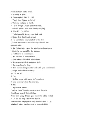 pain in a church are the results.
V. A change in plans.
A. Paul's original "Plan A." 1:15
1) Travel from Ephesus to Corinth.
a) Work out problems in church.
b) Travel through Greece, return to Corinth.
1> Double benefit: bless them coming and going.
B. "Plan B" 1 Cor 16:5-9
1) Paul changes his itinerary to a single visit.
a) Greece first, then Corinth at end.
2) The Corinthians were ticked off at this. 1:17
a) Seems unreasonable due to difficulty of travel and
communication.
b) But Corinth had a clique that hated him and saw this as
evidence he was unreliable, like a pagan.
C. Faithfulness in commitments.
1) We can relate to Paul's situation.
a) Many modern Christians are unreliable.
b) If you say you will do something, do it.
1> Be somewhere, be there.
2) Have a sense of responsibility and fulfill your commitments.
a) People who don't are "worldly."
VI. Yes and No.
A. No.
1) Nothing wrong with saying "no" sometimes.
2) Issue is saying both at the same time.
B. Yes.
1) If you say it, mean it.
President Harry Truman's parents revered the great
Confederate general, Robert E. Lee.
At one point young Truman gave his mother a little portrait
of Lee and she hung it beside her dresser.
Harry's favorite biographical essay was on Robert E. Lee.
It included a letter that Lee wrote to his son in 1860.
 