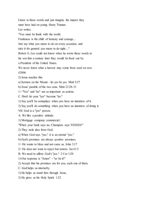Listen to these words and just imagine the impact they
must have had on young Harry Truman.
Lee writes:
"You must be frank with the world.
Frankness is the child of honesty and courage...
Just say what you mean to do on every occasion, and
take it for granted you mean to do right...."
Robert E. Lee could not know when he wrote those words to
his son that a century later they would be lived out by
a President of the United States.
We never know what a harvest may come from seed we sow.
#2806
2) Jesus teaches this.
a) Sermon on the Mount - let yes be yes. Matt 5:37
b) Jesus' parable of the two sons. Matt 21:28-31
1> "Yes" and "no" not as important as actions.
C. Don't let your "yes" become "no."
1) Say you'll be someplace when you have no intention of it.
2) Say you'll do something when you have no intention of doing it.
VII. God is a "yes" person.
A. We like a positive attitude.
1) Mortgage company commercial:
"When your bank says no, Champion says YESSSS!"
2) They stole idea from God.
a) When God says "yes," it is an eternal "yes."
b) God's promises are always positive promises.
1> He wants to bless and not curse us. John 3:17
2> He does not want to reject but restore. Isa 61:3
B. We need to affirm God's "yes." 2 Cor 1:20
1) Our response is "Amen" - "so be it!"
2) Accept that his promises are for you, each one of them.
C. God helps us internally.
1) He helps us stand firm through Jesus.
2) He gives us his Holy Spirit. 1:22
 