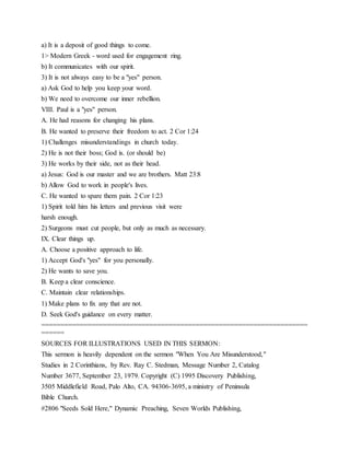 a) It is a deposit of good things to come.
1> Modern Greek - word used for engagement ring.
b) It communicates with our spirit.
3) It is not always easy to be a "yes" person.
a) Ask God to help you keep your word.
b) We need to overcome our inner rebellion.
VIII. Paul is a "yes" person.
A. He had reasons for changing his plans.
B. He wanted to preserve their freedom to act. 2 Cor 1:24
1) Challenges misunderstandings in church today.
2) He is not their boss; God is. (or should be)
3) He works by their side, not as their head.
a) Jesus: God is our master and we are brothers. Matt 23:8
b) Allow God to work in people's lives.
C. He wanted to spare them pain. 2 Cor 1:23
1) Spirit told him his letters and previous visit were
harsh enough.
2) Surgeons must cut people, but only as much as necessary.
IX. Clear things up.
A. Choose a positive approach to life.
1) Accept God's "yes" for you personally.
2) He wants to save you.
B. Keep a clear conscience.
C. Maintain clear relationships.
1) Make plans to fix any that are not.
D. Seek God's guidance on every matter.
=====================================================================
======
SOURCES FOR ILLUSTRATIONS USED IN THIS SERMON:
This sermon is heavily dependent on the sermon "When You Are Misunderstood,"
Studies in 2 Corinthians, by Rev. Ray C. Stedman, Message Number 2, Catalog
Number 3677, September 23, 1979. Copyright (C) 1995 Discovery Publishing,
3505 Middlefield Road, Palo Alto, CA. 94306-3695, a ministry of Peninsula
Bible Church.
#2806 "Seeds Sold Here," Dynamic Preaching, Seven Worlds Publishing,
 