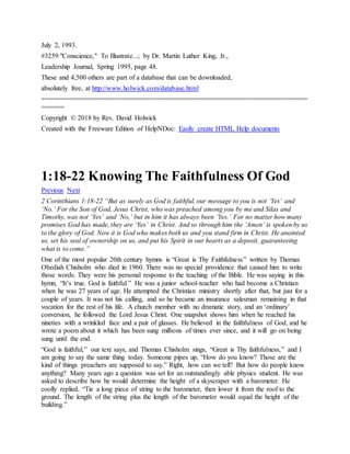 July 2, 1993.
#3259 "Conscience," To Illustrate...; by Dr. Martin Luther King, Jr.,
Leadership Journal, Spring 1995, page 48.
These and 4,500 others are part of a database that can be downloaded,
absolutely free, at http://www.holwick.com/database.html
=====================================================================
======
Copyright © 2018 by Rev. David Holwick
Created with the Freeware Edition of HelpNDoc: Easily create HTML Help documents
1:18-22 Knowing The Faithfulness Of God
Previous Next
2 Corinthians 1:18-22 “But as surely as God is faithful, our message to you is not ‘Yes’ and
‘No.’ For the Son of God, Jesus Christ, who was preached among you by me and Silas and
Timothy, was not ‘Yes’ and ‘No,’ but in him it has always been ‘Yes.’ For no matter how many
promises God has made, they are ‘Yes’ in Christ. And so through him the ‘Amen’ is spoken by us
to the glory of God. Now it is God who makes both us and you stand firm in Christ. He anointed
us, set his seal of ownership on us, and put his Spirit in our hearts as a deposit, guaranteeing
what is to come.”
One of the most popular 20th century hymns is “Great is Thy Faithfulness” written by Thomas
Obediah Chisholm who died in 1960. There was no special providence that caused him to write
those words. They were his personal response to the teaching of the Bible. He was saying in this
hymn, “It’s true. God is faithful.” He was a junior school-teacher who had become a Christian
when he was 27 years of age. He attempted the Christian ministry shortly after that, but just for a
couple of years. It was not his calling, and so he became an insurance salesman remaining in that
vocation for the rest of his life. A church member with no dramatic story, and an ‘ordinary’
conversion, he followed the Lord Jesus Christ. One snapshot shows him when he reached his
nineties with a wrinkled face and a pair of glasses. He believed in the faithfulness of God, and he
wrote a poem about it which has been sung millions of times ever since, and it will go on being
sung until the end.
“God is faithful,” our text says, and Thomas Chisholm sings, “Great is Thy faithfulness,” and I
am going to say the same thing today. Someone pipes up, “How do you know? Those are the
kind of things preachers are supposed to say.” Right, how can we tell? But how do people know
anything? Many years ago a question was set for an outstandingly able physics student. He was
asked to describe how he would determine the height of a skyscraper with a barometer. He
coolly replied, “Tie a long piece of string to the barometer, then lower it from the roof to the
ground. The length of the string plus the length of the barometer would equal the height of the
building.”
 