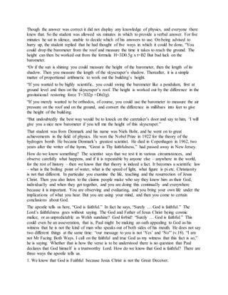 Though the answer was correct it did not display any knowledge of physics, and everyone there
knew that. So the student was allowed six minutes in which to provide a verbal answer. For five
minutes he sat in silence, unable to decide which of his answers to use. On being advised to
hurry up, the student replied that he had thought of five ways in which it could be done, “You
could drop the barometer from the roof and measure the time it takes to reach the ground. The
height can then be worked out from the formula H=3D0.5g x t=B2 But bad luck on the
barometer.
“Or if the sun is shining you could measure the height of the barometer, then the length of its
shadow. Then you measure the length of the skyscraper’s shadow. Thereafter, it is a simple
matter of proportional arithmetic to work out the building’s height.
“If you wanted to be highly scientific, you could swing the barometer like a pendulum, first at
ground level and then on the skyscraper’s roof. The height is worked out by the difference in the
gravitational restoring force T=3D2p =D6(l/g).
“If you merely wanted to be orthodox, of course, you could use the barometer to measure the air
pressure on the roof and on the ground, and convert the difference in millibars into feet to give
the height of the building.
“But undoubtedly the best way would be to knock on the caretaker’s door and say to him, ‘I will
give you a nice new barometer if you tell me the height of this skyscraper.”
That student was from Denmark and his name was Niels Bohr, and he went on to great
achievements in the field of physics. He won the Nobel Prize in 1922 for the theory of the
hydrogen bomb. He became Denmark’s greatest scientist. He died in Copenhagen in 1962, two
years after the writer of the hymn, “Great is Thy faithfulness,” had passed away in New Jersey.
How do we know something? The scientist says that we test it in various circumstances, and
observe carefully what happens, and if it is repeatable by anyone else – anywhere in the world,
for the rest of history – then we know that that theory is indeed a fact. It becomes a scientific law
– what is the boiling point of water, what is the speed of light, what figure is pi etc. Christianity
is not that different. In particular you examine the life, teaching and the resurrection of Jesus
Christ. Then you also listen to the claims people make who say they know him as their God,
individually and when they get together, and you are doing this continually and everywhere
because it is important. You are observing and evaluating, and you bring your own life under the
implications of what you hear. But you are using your mind, and then you come to certain
conclusions about God.
The apostle tells us here, “God is faithful.” In fact he says, “Surely … God is faithful.” The
Lord’s faithfulness goes without saying. The God and Father of Jesus Christ being cosmic
malice, or as unpredictable as Welsh sunshine? God forbid! “Surely … God is faithful.” This
could even be an asseveration, that is, Paul might be making an oath appealing to God as his
witness that he is not the kind of man who speaks out of both sides of his mouth. He does not say
two different things at the same time: “our message to you is not ‘Yes’ and ‘No'” (v.18). “I am
not Mr Facing Both Ways. I call on the faithful and true God as my witness that this fact is so,”
he is saying. Whether that is how the verse is to be understood there is no question that Paul
declares that God himself is a trustworthy Lord. How do we know that God is faithful? There are
three ways the apostle tells us.
1. We know that God is Faithful because Jesus Christ is not the Great Deceiver.
 