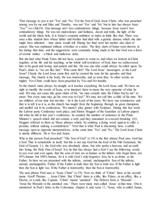 “Our message to you is not ‘Yes’ and ‘No.’ For the Son of God, Jesus Christ, who was preached
among you by me and Silas and Timothy, was not ‘Yes’ and ‘No’ but in him has always been
‘Yes.'” (vv.18&19). Our message isn’t two contradictory things, because Jesus wasn’t two
contradictory things. He was not malevolence and holiness, deceit and truth, the light of the
world and the black hole. It is Satan’s constant ambition to make us think like that. There was
once a fine student here whose father and brother had died with a genetic disease which she also
might have inherited – time alone would tell. During her final term her mother also died of
cancer. She was orphaned without a brother or a sister. The fiery darts of Satan were thrown at
her during that time, and the suggestions were constantly being made to her that God was a force
of cosmic malice – a black and malicious deity.
But she had what Paula Yates did not have, a pastor to come to, and when we looked at Christ
together, at his life and his teaching, at his whole self-revelation of God, then we rediscovered
him to be good and loving and patient and fair. He was one who could always be relied upon. So
Paul’s claim is, “we are like him.” Who came first? The Lord Jesus’ messengers or the Lord
Jesus? Clearly the Lord Jesus came first and he created the tone for his apostles and their
message. The church is his body. He was trustworthy and so were they. In other words, no
mighty Yes-Christ could have been preached by Yes-and-No heralds.
So the church must always be straight as it teaches everything the Lord Jesus said. We have no
right to modify the words of Jesus, or to interpret them to mean the very opposite of what he
said. We may not cause this great claim of his, “no man cometh unto the Father but by me” to
mean “but every man may go his own way to God.” We may not call him a child of his time. We
are children of our time but not him – he is the Lord of the years. We have one commission and
that is to tell it as it is, as the church has taught from the beginning through its great champions
and spelled out in its confessions. We mustn’t play games with Scripture. During this last week
the Labour party Conference took place, and Simon Hoggart of the Guardian (a Labour paper)
did what he did at last year’s conference, he counted the number of sentences in the Prime
Minister’s speech which did not contain a verb, and they amounted to a record-breaking 163,
Hoggart referred to them as “those phrases which, by omitting a doing word, appear to offer a
promise without making a commitment.” Now that is what Paul is discussing here, a subtle
message open to opposite interpretations, at the same time ‘Yes’ and ‘No.’ The Lord Jesus Christ
is utterly different. He is Yes and Amen.
Who is this person Paul preached? “The Son of God” (v.19) is the first phrase Paul uses. God has
a Son! That is remarkable in itself, but this is not any God but the God of the Old Testament, the
God of Genesis 1:1, the God who was absolutely alone, but who spoke a heavens and an earth
into being, the Holy One of Israel. It is he that has always had a Son! I say the following words
to you over and over again, that the sons of men are as human as the fathers who begat them, not
95% human but 100% human. So it is with God’s only-begotten Son, he is as divine as his
Father. So here we are presented with the infinite, eternal, unchangeable Son of the infinite,
eternal, unchangeable Father. If the Father is truth then the Son is truth too. If the Father is light
then the Son is light too. If the Father is trustworthy then the Son is trustworthy.
The next phrase Paul uses is “Jesus Christ” (v.19). Now we think of ‘Christ’ there as his second
name. Geoff Thomas … Jesus Christ. But ‘Christ’ there is a title, like Prince, or an office, like a
Doctor, or a rank, like Captain. ‘Christ’ means ‘anointed’. The Hebrew form is ‘Messiah’ –
‘Jesus the Messiah or the anointed one.’ There were many men called ‘Jesus’ at that time. One is
mentioned in Paul’s letter to the Colossians, chapter 4, and verse 11, “Jesus, who is called Justus,
 