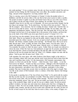 also sends greetings.” It was a common name, but only one Jesus was God’s eternal Son and was
anointed by God. During the Old Testament there were offices like prophets and priests and
kings, and part of their inauguration was being anointed with oil.
There is a moving scene in the Old Testament in I Samuel 16 when the prophet arrives in
Bethlehem and tells the nervous elders of the city that he had come in peace to make a sacrifice.
The people are invited to gather at an altar and Samuel knows that it is one of the sons of Jesse
who is going to be the new king of Israel. Jesse summons his son Eliab, but it is not him.
Abinadab comes but it is not him, nor is it Shammah. All seven sons pass before Samuel, but the
new king is not amongst them. “So he asked Jesse, ‘Are these all the sons you have?’ ‘There is
still the youngest,’ Jesse answered, ‘but he is tending the sheep.’ Samuel said, ‘Send for him; we
will not sit down until he arrives.’ So he sent and had him brought. He was ruddy, with a fine
appearance and handsome features. Then the Lord said, ‘Rise and anoint him; for he is the one.’
So Samuel took the horn of oil and anointed him in the presence of his brothers, and from that
day on the Spirit of the LORD came down upon David in power” (1 Samuel 16:11-13).
The Lord Jesus was also anointed, but not with oil, which was a symbol, but with the reality, the
Holy Spirit. When he was baptised by John and his public ministry began the Holy Spirit
descended upon him without measure. So he was set apart as God’s anointed one, the promised
Messiah. The divinely anointed prophet, priest and king – the Messiah Jesus. But we are not to
think that the name ‘Jesus’ is simply the name of his human nature. Even the name ‘Jesus’ is
replete with implications of deity. The name means ‘Jehovah saves’, or ‘salvation is Jehovah’.
You remember the context in which the name is given. Neither Mary nor Joseph were allowed to
choose the name of their first born son. God summoned an angel into his presence and told him
to go and break into a dream of Joseph and inform him that this child was to be called “Jesus,
because he will save his people from their sin” (Matt. 1:21). Matthew chapter one ends with the
phrase, “And he gave him the name Jesus” (Matt. 1:25).
I still remember the warm vigour with which Professor John Murray taught us this truth in a
class at Seminary almost forty years ago, and this week I took down my book of notes from that
class and I read there these words, “it is the characteristic Old Testament representation that
salvation is of the Lord, and the title ‘Saviour’ – which the name ‘Jesus’ implies – is one that
God reserves for himself – ‘besides me there is no Saviour.’ Although in the Old Testament on
rare occasions human deliverers may be called ‘saviours’, that God is the exclusive Saviour is
the more characteristic and uniform note of the Old Testament, particularly in the writing
prophets That must be taken into account when we read this word of the angel to Joseph. That
very title in the context of Old Testament writers is evidence of the divine function that belongs
to this child.”
So the apostle is speaking here of “the Son of God, Jesus Christ” (v.19), and he tells his readers
that this was that one who was proclaimed in Corinth. When they arrived in Europe it was the
Son of God, Jesus Christ, who was the heart of their message. “We have come here to tell you
about this remarkable person,” they said. “He has not written any books, but we can tell you
many of the wonderful things which he said. He was not a military leader. He did not preach
political revolution, but many men and women have already given their lives in bringing his
message to others. We were not actually shocked when he began his ministry because God had
promised many centuries ago that one day he would send a Messiah into the world. He lived all
his life in Israel except for one brief time when he went to Africa, to the country of Egypt, as a
 