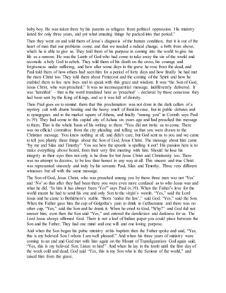 baby boy. He was taken there by his parents as refugees from political oppression. His ministry
lasted for only three years, and yet what amazing things he packed into that period.”
Then they went on and told them of Jesus’s diagnosis of the human condition, that it is out of the
heart of man that our problems come, and that we needed a radical change, a birth from above,
which he is able to give us. They told them of his purpose in coming into the world to give his
life as a ransom. He was the Lamb of God who had come to take away the sin of the world and
reconcile a holy God to rebels. They told them of his death on the cross, his courage and
forgiveness under suffering, and how after some days in the grave he rose from the dead, and
Paul told them of how others had seen him for a period of forty days and how finally he had met
the risen Christ too. They told them about Pentecost and the coming of the Spirit and how he
enabled them to live new lives and to speak with this grace and wisdom. It was “the Son of God,
Jesus Christ, who was preached.” It was no inconsequential message, indifferently delivered. It
was ‘heralded’ – that is the word translated here as ‘preached’ – declared by those conscious they
had been sent by the King of Kings, and so it was full of divinity.
Then Paul goes on to remind them that this proclamation was not done in the dark cellars of a
mystery cult with drums beating and the heavy smell of frankincense, but in public debates and
in synagogues and in the market square of Athens, and finally “among you” in Corinth says Paul
(v.19). They had come to this capital city of Achaia six years ago and had preached this message
to them. That is the whole basis of his writing to them: “You did not invite us to come. There
was no official committee from the city pleading and telling us that you were drawn to the
Christian message. You knew nothing at all, and didn’t care, but God sent us to you and we came
to tell you plainly these things about the Son of God, Jesus Christ. The message about him came
“by me and Silas and Timothy” You see how the apostle is spelling it out? His passion here is to
make everything above board, from their very first meeting with him. Should he lose his
integrity in their eyes then not only is he done for but Jesus Christ and Christianity too. There
was no attempt to deceive, to be less than honest in any way at all. This sincere and true Christ
was represented sincerely and truly by his servants Paul, Silas and Timothy. Three very different
witnesses but all with the same message.
The Son of God, Jesus Christ, who was preached among you by those three men was not ‘Yes’
and ‘No’ so that after they had been there you were even more confused as to who Jesus was and
what he did. “In him it has always been ‘Yes'” says Paul (v.19). When the Father’s love for the
world meant he had to send his one and only Son to the virgin’s womb, “Yes,” said the Lord
Jesus and he came to Bethlehem’s stable. “Born ‘under the law’,” said God. “Yes,” said the Son.
When the Father gave him the cup of Golgotha’s pain to drink in Gethsemane and there was no
other cup, “Yes,” said the Son and he drank it. When he cried to God, “Why?” and God did not
answer him, even then the Son said “Yes,” and entered the dereliction and darkness for us. The
Lord Jesus always affirmed God. There is not a leaf of Indian paper you could place between the
Son and the Father. They had one mind and one will and one loving purpose.
And when the Son began his pubic ministry at his baptism then the Father spoke and said, “Yes,
this is my beloved Son I whom I am well pleased.” And when his three years of ministry were
coming to an end and God met with him again on the Mount of Transfiguration God again said,
“Yes, this is my beloved Son. Listen to him!” And when he lay in the tomb until the first day of
the week cold and dead, God said “Yes, this is my Son who is the Saviour of the world,” and
raised him from the grave.
 