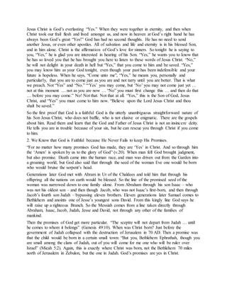 Jesus Christ is God’s everlasting “Yes.” When they were together in eternity, and then when
Christ took our frail flesh and lived amongst us, and now in heaven at God’s right hand he has
always been God’s great “Yes!” God has had no second thoughts. He has no need to send
another Jesus, or even other apostles. All of salvation and life and eternity is in his blessed Son,
and in him alone. Christ is the affirmation of God’s love for sinners. So tonight he is saying to
you, “Yes,” he is glad you are interested in hearing of his Son. “Yes,” he wants you to know that
he has so loved you that he has brought you here to listen to these words of Jesus Christ. “No,”
he will not delight in your death in hell but “Yes,” that you come to him and be saved. “Yes,”
you may know him as your God tonight, even though your past has been indefensible and your
future is hopeless. When he says, “Come unto me”, “Yes,” he means you, personally and
particularly, that you are to come just as you are and not tarry until you are better. That is what
we preach. Not “Yes” and “No.” “‘Yes’ you may come, but ‘No’ you may not come just yet …
not at this moment … not as you are now … “No” you must first change this … and then do that
… before you may come.” No! Not that. Not that at all. “Yes,” this is the Son of God, Jesus
Christ, and “Yes” you must come to him now. “Believe upon the Lord Jesus Christ and thou
shalt be saved.”
So the first proof that God is a faithful God is the utterly unambiguous straightforward nature of
his Son Jesus Christ, who does not baffle, who is not elusive or enigmatic. There are the gospels
about him. Read them and learn that the God and Father of Jesus Christ is not an insincere deity.
He tells you are in trouble because of your sin, but he can rescue you through Christ if you come
to him.
2. We Know that God is Faithful because He Never Fails to keep His Promises.
“For no matter how many promises God has made, they are ‘Yes’ in Christ. And so through him
the ‘Amen’ is spoken by us to the glory of God” (v.20). When man fell God brought judgment,
but also promise. Death came into the human race, and man was driven out from the Garden into
a groaning world, but God also said that through the seed of the woman Eve one would be born
who would bruise the serpent’s head.
Generations later God met with Abram in Ur of the Chaldees and told him that through his
offspring all the nations on earth would be blessed. So the line of the promised seed of the
woman was narrowed down to one family alone. From Abraham through his son Isaac – who
was not his oldest son – and then though Jacob, who was not Isaac’s first-born, and then through
Jacob’s fourth son Judah – bypassing eleven brothers. Eleven generations later Samuel comes to
Bethlehem and anoints one of Jesse’s youngest sons David. From this kingly line God says he
will raise up a righteous Branch. So the Messiah comes from a line taken directly through
Abraham, Isaac, Jacob, Judah, Jesse and David, not through any other of the families of
mankind.
Then the promises of God get more particular. “The sceptre will not depart from Judah … until
he comes to whom it belongs” (Genesis 49:10). When was Christ born? Just before the
government of Judah collapsed with the destruction of Jerusalem in 70 AD. Then a promise was
that the child would be born in a certain small town: “But you, Bethlehem Ephrathah, though you
are small among the clans of Judah, out of you will come for me one who will be ruler over
Israel” (Micah 5:2). Again, this is exactly where Christ was born, not the Bethlehem 70 miles
north of Jerusalem in Zebulon, but the one in Judah. God’s promises are yes in Christ.
 