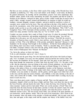 But there are more promises, in fact those which speak of the coming of the Messiah have been
calculated as numbering 332. “They cover such matters as his family’s social status, his lifestyle,
his general demeanour, his teaching and his extraordinary powers. Even more surprisingly they
included minute details of the events surrounding his death. The prophets said that he would be
forsaken by his followers, betrayed for thirty pieces of silver (which would then be used to buy a
potter’s filed), wrongly accused, tortured and humiliated (in response to which he would not
retaliate), executed alongside common criminals, and put to death by crucifixion (a form of
execution never carried out by the Jews). They also said that at the time of his death he would
pray for his executioners, none of his bones would be broken, his body would be pierced, and
people would cast lots to see who would get his clothing” (John Blanchard, “Why Y2K?”, p.50,
Evangelical Press, 1999). God made all those promises, but see what Paul states in our text, “no
matter how many promises God has made, they are ‘Yes’ in Christ” (v.20).
Consider one more promise that is made in Psalm 16 and verse 10, where the promised Messiah
is thinking of his resurrection and speaking prophetically to God and saying, “you will not
abandon me to the grave, nor will you let your Holy One see decay.” Peter tells the crowd in
Jerusalem at Pentecost those words: Christ is risen and lives as God promised. It is another ‘Yes’
promise in Christ. Why is the fulfilment of this promise particularly important? Because it is the
foundation for the message Paul brought to the Corinthians. All that the Greek philosophers had
been offering them were those words of Aristotle, “Death is a dreadful thing, for it is the end.”
One thinks of Samuel Johnson at the end of his life getting feeble-minded and muttering often
those words of Shakespeare from “Measure for Measure”
“Ay, but to die, and go, we know not where;
To lie in cold obstruction and to rot”. (Act 3, Scene 1).
Then Paul had met the great living One who had been dead, and he knew that death no longer
said, “Yes” in triumph over every one who perished. God now had the last word in Christ, and
this becomes the foundation for his message. Peter said, God “has given us new birth into a
living hope through the resurrection of Jesus Christ from the dead” (I Pet. 1:3). The glory of that
is this, that the resurrection does not belong to the world of Greek mythology, nor the realm of
ideas, nor the sphere of doctrines. It did not take place on Mount Olympus or in Narnia. It
belongs to the sphere of facts, to a certain geographical location on the Damascus road where
Paul met the risen Christ. It belongs to the empty tomb where a degree of longitude and a degree
of latitude cross one another in Jerusalem, and the garden, and the upper room which had a lock
on the door, and the dusty hot road to Emmaus, and a fishbake in the early morning at the side of
a lake, and a remote hill in Galilee. Christ triumphed over that death which is coming day by day
nearer to each one of us.
There were those great cosmic empires of heaven and hell. There was that apparent and
momentary triumph of hell over the forces of light and God. There were those few days in which
the Son of God lay cold and dead in the tomb. That is where the living Son of God lay. That is
where incarnate wisdom and love had ended. Where now are the promises of God? Then God
raised him from the dead, because he had made a promise to bruise the serpent’s head. He would
not let the Holy One see decay. So God kept his promise and routed the powers of hell and
vindicated incarna te love. The Son of God, Jesus Christ, rose, and that is the great guarantee of
our resurrection, and its glorious model. That is the seed of our resurrection, and it seems to me
that in moments when one stands on the precipice of doubt and unbelief, that we must come back
here, time and again, to this empty tomb and the eruption into history of the faithful God, who
 