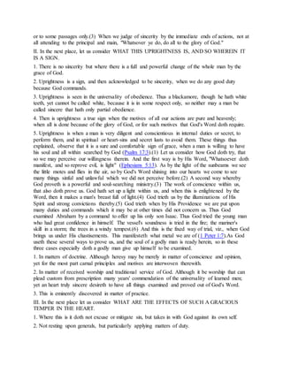 or to some passages only.(3) When we judge of sincerity by the immediate ends of actions, not at
all attending to the principal and main, "Whatsover ye do, do all to the glory of God."
II. In the next place, let us consider WHAT THIS UPRIGHTNESS IS, AND SO WHEREIN IT
IS A SIGN.
1. There is no sincerity but where there is a full and powerful change of the whole man by the
grace of God.
2. Uprightness is a sign, and then acknowledged to be sincerity, when we do any good duty
because God commands.
3. Uprightness is seen in the universality of obedience. Thus a blackamore, though he hath white
teeth, yet cannot be called white, because it is in some respect only, so neither may a man be
called sincere that hath only partial obedience.
4. Then is uprightness a true sign when the motives of all our actions are pure and heavenly;
when all is done because of the glory of God, or for such motives that God's Word doth require.
5. Uprightness is when a man is very diligent and conscientious in internal duties or secret, to
perform them, and in spiritual or heart-sins and secret lusts to avoid them. These things thus
explained, observe that it is a sure and comfortable sign of grace, when a man is willing to have
his soul and all within searched by God (Psalm 17:3).(1) Let us consider how God doth try, that
so we may perceive our willingness therein. And the first way is by His Word, "Whatsoever doth
manifest, and so reprove evil, is light" (Ephesians 5:13). As by the light of the sunbeams we see
the little motes and flies in the air, so by God's Word shining into our hearts we come to see
many things sinful and unlawful which we did not perceive before.(2) A second way whereby
God proveth is a powerful and soul-searching ministry.(3) The work of conscience within us,
that also doth prove us. God hath set up a light within us, and when this is enlightened by the
Word, then it makes a man's breast full of light.(4) God trieth us by the illuminations of His
Spirit and strong convictions thereby.(5) God trieth when by His Providence we are put upon
many duties and commands which it may be at other times did not concern us. Thus God
examined Abraham by a command to offer up his only son Isaac. Thus God tried the young man
who had great confidence in himself. The vessel's soundness is tried in the fire; the mariner's
skill in a storm; the trees in a windy tempest.(6) And this is the fixed way of trial, viz., when God
brings us under His chastisements. This manifesteth what metal we are of (1 Peter 1:7).As God
useth these several ways to prove us, and the soul of a godly man is ready herein, so in these
three cases especially doth a godly man give up himself to be examined.
1. In matters of doctrine. Although heresy may be merely in matter of conscience and opinion,
yet for the most part carnal principles and motives are interwoven therewith.
2. In matter of received worship and traditional service of God. Although it be worship that can
plead custom from prescription many years' commendation of the universality of learned men;
yet an heart truly sincere desireth to have all things examined and proved out of God's Word.
3. This is eminently discovered in matter of practice.
III. In the next place let us consider WHAT ARE THE EFFECTS OF SUCH A GRACIOUS
TEMPER IN THE HEART.
1. Where this is it doth not excuse or mitigate sin, but takes in with God against its own self.
2. Not resting upon generals, but particularly applying matters of duty.
 
