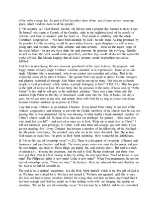 of the verbs change into the past as Paul describes three divine acts of pure vertical sovereign
grace, which God has done to all his people:-
i] “He anointed us.” God himself did this. He did not send a prophet like Samuel to do it, it was
He himself who came to Corinth of the Gentiles, right in the neighbourhood of the temple of
Artemis, and there he anointed with his Spirit us – Paul stands in solidarity with the whole
Corinthian congregation – “we have been anointed by God”, he tells them. As long promised by
the prophet Joel the anointing would be upon indiscriminate, upon daughters as well as sons,
young men and old men, mere maid-servants and man-servants – those on the lowest rungs of
the social ladder – let not one slave think his rank prevents his enjoying this privilege, Gentiles
as well as Jews, the Spirit would come upon them, and then they would all declare the wonderful
works of God. The Mosaic longing that all God’s servants would be prophets was at last
fulfilled.
Paul here is underlining the new covenant priesthood of the mere believer, the prophetic and
kingly nature of every single Christian. God has anointed us in regeneration. There is not one
single Christian who is unanointed, who is not a priest and a prophet and a king. That is the
wonderful status of the mere Christian. The apostle Peter can speak to similar Gentile strangers
and pilgrims scattered all through Asia Minor and he can say to them, “But you are a chosen
people, a royal priesthood, a holy nation, a people belonging to God” (1 Pet. 2:9). That has given
us the right of access to God. We can hurry into his presence in the name of Jesus and cry “Abba
Father” to him and he will give us his undivided attention. There was a time when only the
anointed High Priest on the Day of Atonement could enter into the Holy of Holies one day a
year, but we can enter at any time and remain there with God for as long as a heart can desire,
because God has anointed us as priests in Christ.
I say that every Christian is an anointed Christian. If you heard Peter sitting at one side of the
Antioch congregation and refusing to eat with the Gentile members of the church then he was not
proving that he was unanointed but he was showing to what depths a Spirit-anointed member of
Christ’s church could fall. So none of us may take our privileges for granted – “take heed you
who stand lest you fall” – and each of us must cry to God, “Help me to stand firm in Christ.” I
will not minimize your privileges in Christ. I will take them and scourge you with them if you
are not standing firm. Every Christian has become a member of the fellowship of the Anointed –
the Messianic community, the anointed ones who are in the Great Anointed One. The is how
God makes us stand firm. He gives us Holy Spirit anointing. How wonderful his faithfulness.
ii] “He set his seal of ownership on us” (v.22). There is a document of ownership of houses and
businesses and merchandise and lands. The owner pours warm wax onto the document and puts
his own unique seal upon it. Those things are legally his, and nobody else’s. The seal is a mark
of authenticity. You are the document, and the seal is God. He has confirmed that those who
have put their trust in Christ belong to him by setting his seal upon them. “Saul of Tarsus is now
mine! The Philippian jailor is now mine! Lydia is now mine!” When God regenerates he sets his
seal of ownership on us. “These are mine,” he declares. He is not ashamed that such derelicts are
his. God is so faithful towards us.
The seal is not a spiritual experience. It is the Holy Spirit himself which is the free gift of God to
us. We have not worked for it. We have not earned it. We have not agonized until this is ours.
We have not had to prove ourselves faithful for a long time and then we have discovered that it
has been enough and God has sealed us. It has nothing to do with our bringing the sealing on
ourselves, “He set his seal of ownership on us.” It is because he is faithful and he has committed
 