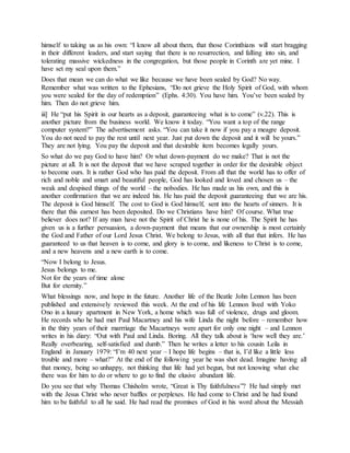 himself to taking us as his own: “I know all about them, that those Corinthians will start bragging
in their different leaders, and start saying that there is no resurrection, and falling into sin, and
tolerating massive wickedness in the congregation, but those people in Corinth are yet mine. I
have set my seal upon them.”
Does that mean we can do what we like because we have been sealed by God? No way.
Remember what was written to the Ephesians, “Do not grieve the Holy Spirit of God, with whom
you were sealed for the day of redemption” (Ephs. 4:30). You have him. You’ve been sealed by
him. Then do not grieve him.
iii] He “put his Spirit in our hearts as a deposit, guaranteeing what is to come” (v.22). This is
another picture from the business world. We know it today. “You want a top of the range
computer system?” The advertisement asks. “You can take it now if you pay a meagre deposit.
You do not need to pay the rest until next year. Just put down the deposit and it will be yours.”
They are not lying. You pay the deposit and that desirable item becomes legally yours.
So what do we pay God to have him? Or what down-payment do we make? That is not the
picture at all. It is not the deposit that we have scraped together in order for the desirable object
to become ours. It is rather God who has paid the deposit. From all that the world has to offer of
rich and noble and smart and beautiful people, God has looked and loved and chosen us – the
weak and despised things of the world – the nobodies. He has made us his own, and this is
another confirmation that we are indeed his. He has paid the deposit guaranteeing that we are his.
The deposit is God himself. The cost to God is God himself, sent into the hearts of sinners. It is
there that this earnest has been deposited. Do we Christians have him? Of course. What true
believer does not? If any man have not the Spirit of Christ he is none of his. The Spirit he has
given us is a further persuasion, a down-payment that means that our ownership is most certainly
the God and Father of our Lord Jesus Christ. We belong to Jesus, with all that that infers. He has
guaranteed to us that heaven is to come, and glory is to come, and likeness to Christ is to come,
and a new heavens and a new earth is to come.
“Now I belong to Jesus.
Jesus belongs to me.
Not for the years of time alone
But for eternity.”
What blessings now, and hope in the future. Another life of the Beatle John Lennon has been
published and extensively reviewed this week. At the end of his life Lennon lived with Yoko
Ono in a luxury apartment in New York, a home which was full of violence, drugs and gloom.
He records who he had met Paul Macartney and his wife Linda the night before – remember how
in the thiry years of their marrriage the Macartneys were apart for only one night – and Lennon
writes in his diary: “Out with Paul and Linda. Boring. All they talk about is ‘how well they are.’
Really overbearing, self-satisfied and dumb.” Then he writes a letter to his cousin Leila in
England in January 1979: “I’m 40 next year – I hope life begins – that is, I’d like a little less
trouble and more – what?” At the end of the following year he was shot dead. Imagine having all
that money, being so unhappy, not thinking that life had yet begun, but not knowing what else
there was for him to do or where to go to find the elusive abundant life.
Do you see that why Thomas Chisholm wrote, “Great is Thy faithfulness”? He had simply met
with the Jesus Christ who never baffles or perplexes. He had come to Christ and he had found
him to be faithful to all he said. He had read the promises of God in his word about the Messiah
 