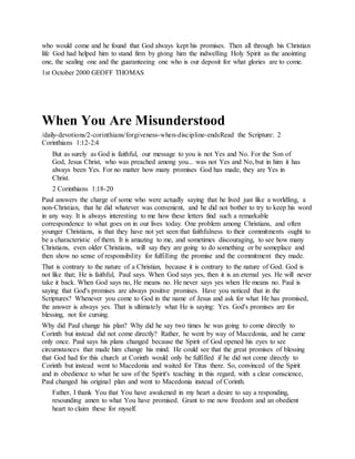 who would come and he found that God always kept his promises. Then all through his Christian
life God had helped him to stand firm by giving him the indwelling Holy Spirit as the anointing
one, the sealing one and the guaranteeing one who is our deposit for what glories are to come.
1st October 2000 GEOFF THOMAS
When You Are Misunderstood
/daily-devotions/2-corinthians/forgiveness-when-discipline-endsRead the Scripture: 2
Corinthians 1:12-2:4
But as surely as God is faithful, our message to you is not Yes and No. For the Son of
God, Jesus Christ, who was preached among you... was not Yes and No, but in him it has
always been Yes. For no matter how many promises God has made, they are Yes in
Christ.
2 Corinthians 1:18-20
Paul answers the charge of some who were actually saying that he lived just like a worldling, a
non-Christian, that he did whatever was convenient, and he did not bother to try to keep his word
in any way. It is always interesting to me how these letters find such a remarkable
correspondence to what goes on in our lives today. One problem among Christians, and often
younger Christians, is that they have not yet seen that faithfulness to their commitments ought to
be a characteristic of them. It is amazing to me, and sometimes discouraging, to see how many
Christians, even older Christians, will say they are going to do something or be someplace and
then show no sense of responsibility for fulfilling the promise and the commitment they made.
That is contrary to the nature of a Christian, because it is contrary to the nature of God. God is
not like that; He is faithful, Paul says. When God says yes, then it is an eternal yes. He will never
take it back. When God says no, He means no. He never says yes when He means no. Paul is
saying that God's promises are always positive promises. Have you noticed that in the
Scriptures? Whenever you come to God in the name of Jesus and ask for what He has promised,
the answer is always yes. That is ultimately what He is saying: Yes. God's promises are for
blessing, not for cursing.
Why did Paul change his plan? Why did he say two times he was going to come directly to
Corinth but instead did not come directly? Rather, he went by way of Macedonia, and he came
only once. Paul says his plans changed because the Spirit of God opened his eyes to see
circumstances that made him change his mind. He could see that the great promises of blessing
that God had for this church at Corinth would only be fulfilled if he did not come directly to
Corinth but instead went to Macedonia and waited for Titus there. So, convinced of the Spirit
and in obedience to what he saw of the Spirit's teaching in this regard, with a clear conscience,
Paul changed his original plan and went to Macedonia instead of Corinth.
Father, I thank You that You have awakened in my heart a desire to say a responding,
resounding amen to what You have promised. Grant to me now freedom and an obedient
heart to claim these for myself.
 