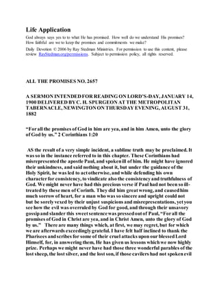 Life Application
God always says yes to to what He has promised. How well do we understand His promises?
How faithful are we to keep the promises and commitments we make?
Daily Devotion © 2006 by Ray Stedman Ministries. For permission to use this content, please
review RayStedman.org/permissions. Subject to permission policy, all rights reserved.
ALL THE PROMISES NO. 2657
A SERMON INTENDEDFOR READING ON LORD’S-DAY, JANUARY 14,
1900 DELIVERED BYC. H. SPURGEON AT THE METROPOLITAN
TABERNACLE, NEWINGTONON THURSDAY EVENING, AUGUST 31,
1882
“Forall the promises of God in him are yea, and in him Amen, unto the glory
of God by us.” 2 Corinthians 1:20
AS the result of a very simple incident, a sublime truth may be proclaimed. It
was so in the instance referred to in this chapter. These Corinthians had
misrepresentedthe apostle Paul, and spokenill of him. He might have ignored
their unkindness, and said nothing about it, but under the guidance of the
Holy Spirit, he was led to actotherwise, and while defending his own
characterfor consistency, to vindicate also the consistencyand truthfulness of
God. We might never have had this precious verse if Paul had not been so ill-
treated by these men of Corinth. They did him greatwrong, and causedhim
much sorrow of heart, for a man who was so sincere and upright could not
but be sorelyvexed by their unjust suspicions and misrepresentations, yetyou
see how the evil was overruled by God for good, and through their unsavory
gossipand slander this sweetsentencewas pressedoutof Paul, “Forall the
promises of God in Christ are yea, and in Christ Amen, unto the glory of God
by us.” There are many things which, at first, we may regret, but for which
we are afterwards exceedinglygrateful. I have felt half inclined to thank the
Pharisees andscribes for some of their cruel attacks upon our blessedLord
Himself, for, in answering them, He has given us lessons whichwe now highly
prize. Perhaps we might never have had those three wonderful parables of the
lost sheep, the lost silver, and the lost son, if those cavilers had not spokenevil
 