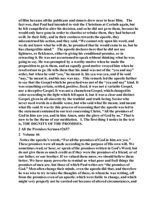 of Him because allthe publicans and sinners drew near to hear Him. The
fact was, that Paul had intended to visit the Christians at Corinth again, but
he felt compelled to alter his decision, and so he did not go to them, because he
would only have gone in order to chastise orrebuke them, they had behaved
so ill. In their folly, and in their coolness towards the apostle, they
misconstrued his action, and they said, “We cannot rely upon his word, and
we do not know what he will do, he promised that he would come to us, but he
has changedhis mind.” The apostle declares here that he did not use
lightness, or fickleness, eitherin giving his conditional promise, or in
retracting it. He was not accustomedto speak without thinking what he was
going to say. He was prompted by a worthy motive when he made the
proposition to go to them, and an equally goodmotive swayedhim when he
resolvednot to go. He tells them that his mind was not of the “yea and nay”
order, but when he said “yea,” he meant it, his yea was yea, and if he said
“nay,” he meant it, and his nay was nay. This remark led the apostle further
to say that the Gospelwhich he preachedwas not of the “yea and nay” kind. It
was something certain, settled, positive, fixed, it was not a variable Gospel,
nor a deceptive Gospel. It was not a chameleonGospel, whichchangedits
coloraccording to the light which fell upon it, but it was a clearand distinct
Gospel, given in all sincerity by the truthful and truth loving Saviorwho
never used words in a double sense, but who said what He meant, and meant
what He said. It was by this process ofreasoning that the apostle was led to
the statementcontained in our text concerning Christ, “All the promises of
God in him are yea, and in him Amen, unto the glory of God by us.” That is
now to be the theme of our meditation. I. The first thing I notice in the text
is, THE DIGNITY OF THE PROMISES.
2 All the Promises Sermon#2657
2 Volume 46
Notice the apostle’s words, “Forallthe promises of God in him are yea.”
These promises were all made according to the purpose of His own will. We
sometimes read, or hear, or speak ofthe promises written in God’s Word, but
do not give them as much credit as if they were the promises of a friend, or of
our father, or our brother. If we valued them more, we should believe them
better. We have many proverbs to remind us what poor and frail things the
promises of men are, but those of which Paul writes are “the promises of
God.” Men often change their minds, even the apostle did that, and therefore
he was wise to try to take the thoughts of those, to whom he was writing, off
from the promises even of an apostle, which were liable to change, and which
might very properly not be carried out because ofaltered circumstances,and
 