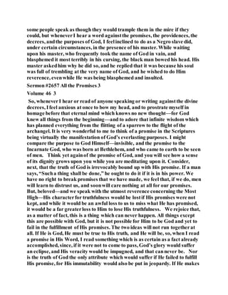 some people speak as though they would trample them in the mire if they
could, but wheneverI hear a word againstthe promises, the providences, the
decrees, andthe purposes of God, I feelinclined to do as a Negro slave did,
under certain circumstances, in the presence of his master. While waiting
upon his master, who frequently took the name of God in vain, and
blasphemed it most terribly in his cursing, the black man bowed his head. His
master askedhim why he did so, and he replied that it was because his soul
was full of trembling at the very name of God, and he wished to do Him
reverence, evenwhile He was being blasphemed and insulted.
Sermon #2657 All the Promises 3
Volume 46 3
So, wheneverI hear or read of anyone speaking or writing againstthe divine
decrees, Ifeel anxious at once to bow my head, and to prostrate myself in
homage before that eternal mind which knows no new thought—for God
knew all things from the beginning—and to adore that infinite wisdom which
has planned everything from the flitting of a sparrow to the flight of the
archangel. It is very wonderful to me to think of a promise in the Scriptures
being virtually the manifestation of God’s everlasting purposes. I might
compare the purpose to God Himself—invisible, and the promise to the
Incarnate God, who was born at Bethlehem, and who came to earth to be seen
of men. Think yet againof the promise of God, and you will see how a sense
of its dignity grows upon you while you are meditating upon it. Consider,
next, that the truth of God is irrevocably bound up with His promise. If a man
says, “Sucha thing shall be done,” he ought to do it if it is in his power. We
have no right to break promises that we have made, we feel that, if we do, men
will learn to distrust us, and soonwill care nothing at all for our promises.
But, beloved—and we speak with the utmost reverence concerning the Most
High—His characterfor truthfulness would be lostif His promises were not
kept, and while it would be an awful loss to us to miss what He has promised,
it would be a far greaterloss to Him to lose His truthfulness. We rejoice that,
as a matter of fact, this is a thing which can never happen. All things except
this are possible with God, but it is not possible for Him to be God and yet to
fail in the fulfillment of His promises. The two ideas will not run togetherat
all. If He is God, He must be true to His truth, and He will be, so, when I read
a promise in His Word, I read something which is as certain as a fact already
accomplished, since, if it were not to come to pass, God’s glory would suffer
an eclipse, and His veracity would be impugned, and that cannever be. Nor
is the truth of God the only attribute which would suffer if He failed to fulfill
His promise, for His immutability would also be put in jeopardy. If He makes
 
