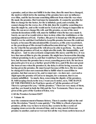a promise, and yet does not fulfill it in due time, then He must have changed,
the motives which led to the making of the promise have now no influence
over Him, and He has become something different from what He was when
He made the promise. But God must be immutable. It cannotbe possible for
Him to change for the better, for He is infinitely good, and certainly, He
cannot change for the worse, for, if He did, then He would be something less
than He might be, and so He would not be God at all. Change is impossible to
Him, He can never change His will, and His promise, as one of the most
solemn declarations ofHis will, must be fulfilled when He has once made it.
Surely, no one of us would wish or dare to deny either the truthfulness or the
unchangeablenessofGod. Further, His power is bound up with His promise.
Shall it ever be said that God failed to keepHis promise because He could not
keepit, or because He miscalculatedHis resources, orHis arm waxedshort,
or the greatdeeps of His eternal Godheadbecame dried up? No, that cannot
be, for what He has promised He will always be able to perform. So, then, if
we slight the promises of God, we slight also His truth, His immutability, and
His power. And we also seriously compromise His mercy and His love. It was
love that moved Him to give the promise. He might have bestowedthe blessing
without promising to do so, and that would have been a gracious proof of His
love, but because the promise has a sweet, consoling powerin it, He has been
pleasedto give it to us as a further proof of His love, and if He does not grant
the boon at once when He promises it, the delay is all for loving reasons, but
having given the promise, He must keepit because ofHis love. His love must
be changedif it does not constrain Him to fulfill what it causedHim to
promise, but that can never be, and we must not—we dare not—castsuch a
slight upon the promise of God as to imagine, for a moment, that it can
remain unfulfilled. So much, then, concerning the dignity of the promises.
II. Still keeping closelyto the text, I want you to notice, next, THE RANGE
OF THE PROMISES, forPaul here speaks of“all the promises of God.”
There is a prospectfor you, “All the promises.” There are very many of them,
and they are found in both the Old and the New Testaments.There was one
given at the gates ofthe Garden of Eden, very
4 All the Promises Sermon#2657
4 Volume 46
near the commencementof human history. There is another right at the end
of the Revelation, “SurelyI come quickly.” The Bible is a Book of precious
promises, all the way we have to travel, they seemto be like a series of
stepping stones acrossthe streamof time, and we may march from one
promise to another, and never wet our feet all the way from earth to heaven, if
 