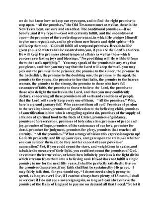 we do but know how to keepour eyes open, and to find the right promise to
step upon. “All the promises,” the Old Testamentones as wellas those in the
New Testament, are sure and steadfast. The conditionalpromises—ifwe
believe, and if we repent—Godwill certainly fulfill, and the unconditional
ones—the promises of the everlasting covenant, in which He pledges Himself
to give men repentance, and to give them new hearts and right spirits—He
will keepthem too. God will fulfill all temporal promises. Breadshall be
given you, and water shall be assuredunto you, if you are the Lord’s children.
He will keepHis promises about temporal affairs as wellas those which
concerneverlasting joys and blessings. “No goodthing will He withhold from
them that walk uprightly.” You may speak ofthe promises in any way that
you please, and then you may say that the Lord will keepthem all, you may
pick out the promise to the prisoner, the promise to the sinner, the promise to
the backslider, the promise to the doubting one, the promise to the aged, the
promise to the young, the promise to her that halts, the promise to the barren
woman, the promise to the strong, the promise to those who have full
assurance offaith, the promise to those who love the Lord, the promise to
those who delight themselves in the Lord, and then you may confidently
declare, concerning all these promises to all sorts and conditions of people,
that the Lord will surely keepevery one of them. “All the promises.” Why,
here is a grand granary full! Who can sort them all out? Promises of pardon
to the seeking sinner, promises of justification to the believing child, promises
of sanctificationto him who is struggling againstsin, promises of the supply of
all kinds of spiritual food to the flock of Christ, promises of guidance,
promises of preservation, promises of holy education, promises of peace and
joy, promises of hope, promises of the sustenance of our love, promises for
death, promises for judgment, promises for glory, promises that reachto all
eternity. “All the promises.” What a range of vision this expressionopens up!
Go forth presently, and lift up your eyes, and gaze upon the stars, see whether
you cannumber them all, do they not far exceedall your powers of
numeration? Yet, if you could count the stars, and weighthem in scales,and
tabulate the measure of their light, you could not count the promises of God,
or estimate their true value, or know how infinitely precious is the light divine
which streams from them into a believing soul. If God does not fulfill a single
promise to me for the next fifty years, I shall be perfectly satisfiedto live on
the promises themselves, if my faith shall but be sustainedby His grace. I
may fairly talk thus, for you would say, “I do not need a single penny to
spend, as long as everI live, if I canbut always have plenty of £5 notes, I shall
never care if I do not see a sovereignagain, so long as I can always have the
promise of the Bank of England to pay me on demand all that I need.” So let it
 