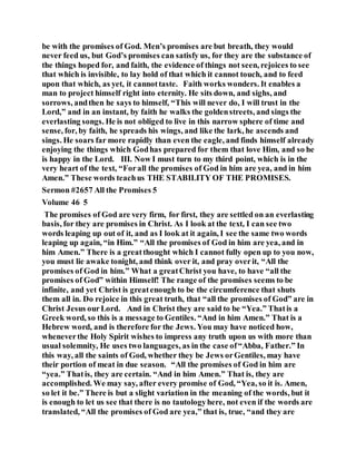 be with the promises of God. Men’s promises are but breath, they would
never feed us, but God’s promises can satisfy us, for they are the substance of
the things hoped for, and faith, the evidence of things not seen, rejoices to see
that which is invisible, to lay hold of that which it cannot touch, and to feed
upon that which, as yet, it cannottaste. Faith works wonders. It enables a
man to project himself right into eternity. He sits down, and sighs, and
sorrows, andthen he says to himself, “This will never do, I will trust in the
Lord,” and in an instant, by faith he walks the goldenstreets, and sings the
everlasting songs. He is not obliged to live in this narrow sphere of time and
sense, for, by faith, he spreads his wings, and like the lark, he ascends and
sings. He soars far more rapidly than even the eagle, and finds himself already
enjoying the things which Godhas prepared for them that love Him, and so he
is happy in the Lord. III. Now I must turn to my third point, which is in the
very heart of the text, “Forall the promises of God in him are yea, and in him
Amen.” These words teachus THE STABILITY OF THE PROMISES.
Sermon #2657 All the Promises 5
Volume 46 5
The promises of God are very firm, for first, they are settled on an everlasting
basis, for they are promises in Christ. As I look at the text, I can see two
words leaping up out of it, and as I look at it again, I see the same two words
leaping up again, “in Him.” “All the promises of God in him are yea, and in
him Amen.” There is a greatthought which I cannot fully open up to you now,
you must lie awake tonight, and think over it, and pray overit, “All the
promises of God in him.” What a greatChrist you have, to have “all the
promises of God” within Himself! The range of the promises seems to be
infinite, and yet Christ is greatenough to be the circumference that shuts
them all in. Do rejoice in this great truth, that “all the promises of God” are in
Christ Jesus ourLord. And in Christ they are said to be “Yea.” Thatis a
Greek word, so this is a message to Gentiles. “And in him Amen.” That is a
Hebrew word, and is therefore for the Jews. You may have noticed how,
wheneverthe Holy Spirit wishes to impress any truth upon us with more than
usual solemnity, He uses two languages, as in the case of“Abba, Father.” In
this way, all the saints of God, whether they be Jews orGentiles, may have
their portion of meat in due season. “All the promises of God in him are
“yea.” Thatis, they are certain. “And in him Amen.” That is, they are
accomplished. We may say, after every promise of God, “Yea, so it is. Amen,
so let it be.” There is but a slight variation in the meaning of the words, but it
is enough to let us see that there is no tautologyhere, not even if the words are
translated, “All the promises of God are yea,” that is, true, “and they are
 