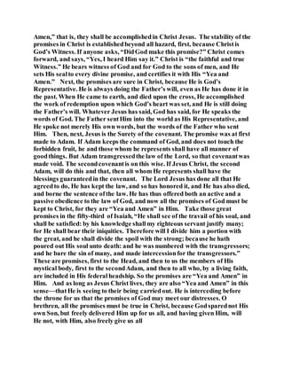 Amen,” that is, they shall be accomplishedin Christ Jesus. The stability of the
promises in Christ is establishedbeyond all hazard, first, because Christis
God’s Witness. If anyone asks, “DidGod make this promise?” Christ comes
forward, and says, “Yes, I heard Him say it.” Christ is “the faithful and true
Witness.” He bears witness of God and for God to the sons of men, and He
sets His sealto every divine promise, and certifies it with His “Yea and
Amen.” Next, the promises are sure in Christ, because He is God’s
Representative. He is always doing the Father’s will, even as He has done it in
the past. When He came to earth, and died upon the cross, He accomplished
the work of redemption upon which God’s heart was set, and He is still doing
the Father’s will. Whatever Jesus has said, God has said, for He speaks the
words of God. The Father sentHim into the world as His Representative, and
He spoke not merely His own words, but the words of the Father who sent
Him. Then, next, Jesus is the Surety of the covenant. The promise was at first
made to Adam. If Adam keeps the command of God, and does not touch the
forbidden fruit, he and those whom he represents shall have all manner of
goodthings. But Adam transgressedthe law of the Lord, so that covenantwas
made void. The secondcovenantis on this wise. If Jesus Christ, the second
Adam, will do this and that, then all whom He represents shall have the
blessings guaranteedin the covenant. The Lord Jesus has done all that He
agreedto do, He has kept the law, and so has honored it, and He has also died,
and borne the sentence ofthe law. He has thus offered both an active and a
passive obedience to the law of God, and now all the promises of God must be
kept to Christ, for they are “Yea and Amen” in Him. Take those great
promises in the fifty-third of Isaiah, “He shall see of the travail of his soul, and
shall be satisfied: by his knowledge shallmy righteous servant justify many;
for He shall bear their iniquities. Therefore will I divide him a portion with
the great, and he shall divide the spoil with the strong; because he hath
poured out His soul unto death: and he was numbered with the transgressors;
and he bare the sin of many, and made intercessionfor the transgressors.”
These are promises, first to the Head, and then to us the members of His
mystical body, first to the secondAdam, and then to all who, by a living faith,
are included in His federalheadship. So the promises are “Yea and Amen” in
Him. And as long as Jesus Christ lives, they are also “Yea and Amen” in this
sense—thatHe is seeing to their being carriedout. He is interceding before
the throne for us that the promises of God may meet our distresses. O
brethren, all the promises must be true in Christ, because Godsparednot His
own Son, but freely delivered Him up for us all, and having given Him, will
He not, with Him, also freely give us all
 