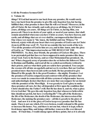 6 All the Promises Sermon#2657
6 Volume 46
things? If God had meant to run back from any promise, He would surely
have run back from the promise to give His only-begotten Son, but having
fulfilled that, what promise is there that He will ever break? Moreover, in the
gift of Christ, He has virtually and really given us all things, for if Christ is
yours, all things are yours. All things are in Christ, so, having Him, you
possessall. There is no desire of your spirit, or need of your nature, that shall
remain unsatisfied when once you have Christ as yours. You have heaven, and
earth, and all things that are or ever shall be, encompassedin that blessed
One whose very name is “the Amen, the faithful and true Witness.” O
beloved, rejoice with all your heart that every promise of God is sure in Christ
Jesus to all His true seed! IV. Now let us considerthe lastwords of the text,
“Forall the promises of God in him are yea, and in him Amen, unto the glory
of God by us.” This impression teaches us THE RESULT OF THE
PROMISES. So, then, dear friends, the promises of God are His glory. There
is no pretended god that has ever been supposed to make promises like those
of our God. Turn to the Koran, and see what Mohammed has promised. Ah,
me! What a beggarlyarray of promises does he set before his followers!Turn
to Brahma and Buddha, and read all the so-calledsacredbooks writtenby
their priests, and see what their gods are said to have promised. You can put
the essence ofit all into an eggshell, and not see it even then. But our God has
promised more than heavenand earth can hold. He has promised to give
Himself to His people. He is the greatPromiser—the mighty Promiser. I set
the promises of God in comparison and contrastwith all the promises that
were ever made in connectionwith all false systems of religionunder heaven,
and unhesitatingly declare that there are none that cancompare for an instant
with the promises of the MostHigh. It was greatlyto God’s glory to make
those promises all sure, for they all depended at first upon the condition that
Christ should obey the Father’s will. But He has done it, and oh, what a glory
it is to God that “He gave his only begotten Son, that whosoeverbelievethin
him should not perish, but have everlasting life”! The gift of the Redeemer,
the life of the Redeemer, the death of the Redeemer, the intercessionofthe
Redeemer, the making the promises sure—all this is greatlyto the glory of
God. And now it is to the glory of God to keepevery promise that He has
made. There is not one which, if it were broken, would redound to His praise
or increase His honor. Nay, and there is not one but, when it is kept, reflects
fresh honor upon Him, and brings still further renown to His ever-blessed
name. If I had time, I would enlarge upon all these points, but as it is already
 