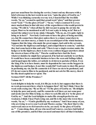 past our usual hour for closing the service, I must end my discourse with a
brief reference to the last words in our text, “unto the glory of God by us.”
While I was thinking earnestly overmy text, I fancied that the two little
words, “by us,” seemedto spoil that grand word “glory” and that greater
word “God.” “To the glory of God”—“byus,” what a contrast!It is even
more marked than in that old story of the organ-blowerwho would persistin
saying, “We did it,” when all that he did was just to pump the air into the
organ. Must we be mentioned at all? Is it not a pity to bring us in? But as I
turned the subject over in my mind, I thought, “Oh, no, no, it is quite right to
bring us in here!” Now look. Godwants to have the glory of being merciful,
yes, but He cannot have that glory unless there is a sinner somewhere to
whom He can show mercy, a sinner is an essentialpart of the whole business.
Suppose that the king, who made the greatsupper, had said to his servants,
“Go out into the highways and hedges, and compel them to come in,” and that
they had come back to him and said, “There is not a single creature under the
hedges or in the highways, there is not even a solitarybeggaranywhere about
the streets orlanes of the city.” Then he could not have had the feast,
whateverdainties he might have prepared, if he had not anybody to eat them.
It would have been a mournful business to have the oxen and fatlings killed,
and heaped upon the tables, yet nobody to sit down to partake of them. Even
the king, if he is to have honor, must be dependent for once on the beggars in
the highways and hedges. Is not this wonderful? Godwants to show His power
in pardoning my sin, but He cannotdo it if I have no sin to be pardoned, and
if I do not come to Him to be pardoned, and do not ask for His mercy, then it
lies like dead capital never spent. The
Sermon #2657 All the Promises 7
Volume 46 7
Lord delights to help the weak, it is His joy to do it, but suppose that there is
no weak personanywhere, what is to happen then? Ah! but I think I hear the
weak souls crying out, “By us! By us! ‘To the glory of God by us.’ He delights
to help the poor and needy, and He cannotdo so if there are not some poor
and needy ones for Him to help, so, when we seek His aid, it is ‘to the glory of
God by us.’” And the Lord delights to make His strength perfectin our
weakness.I think I hear Paul crying out, and He is the man who wrote these
words, “by us,”—“Godis glorified by my weakness.”And I hear many of you,
who are trying to serve your Lord and Master, saying, “Ah, then! that is why
such weak ones as we feelourselves to be, are used, ‘to the glory of God by
us.’” Come along, then, all you who need God’s mercy, you have laid hold of
one of His promises, and feel that you need and must have all that it includes.
 