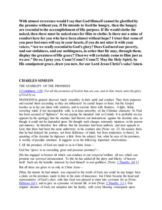 With utmost reverence would I saythat God Himself cannot be glorified by
the promise without you. If He intends to feedthe hungry, then the hungry
are essentialto the accomplishment of His purpose. If He would clothe the
naked, then there must be nakedones for Him to clothe. Is there not a mine of
comfort here for you who have been almost without hope? I trust that some of
you poor lostones will say in your hearts, if you do not utter it with your
voices, “Are we really essentialto God’s glory? Does Godneed our poverty,
and our sinfulness, and our nothingness, in order that He may, through them,
display the greatness ofHis grace?Thenwe will certainly come to Him just as
we are.” Do so, I pray you. Come!Come!! Come!!! May the Holy Spirit, by
His omnipotent grace, draw you now, for our Lord Jesus Christ’s sake!Amen.
CHARLES SIMEON
THE STABILITY OF THE PROMISES
2 Corinthians 1:20. For all the promises of God in him are yea, and in him Amen, unto the glory
of God by us.
MANKIND in general discover much versatility in their spirit and conduct. They form purposes
and rescind them according as they are influenced by carnal hopes or fears; but the Gospel
teaches us to lay our plans with wisdom, and to execute them with firmness. A light, fickle,
wavering mind, if not incompatible with, is at least unworthy of, the Christian character. St. Paul
has been accused of “lightness” for not paying his intended visit to Corinth. It is probable too (as
appears by his apology) that his enemies had thrown out insinuations against his doctrine also, as
though it could not be depended upon. He thought such charges extremely injurious to his person
and ministry: he therefore first affirms that his doctrines had been uniform, and next appeals to
God, that there had been the same uniformity in his conduct also [Note: ver. 23. He assures them
that he had delayed his journey, not from fickleness of mind, but from tenderness to them.]. In
speaking of his doctrine he digresses a little from his subject; but, what he says of the promises,
is worthy of peculiar attention. It suggests to us the following important observations:
I. All the promises of God are made to us in Christ Jesus—
God has “given to us exceeding great and precious promises”—
[He has engaged to bestow all which can conduce to our temporal welfare: all too, which can
promote our spiritual advancement. To this he has added all the glory and felicity of heaven
itself. Such are the benefits annexed by God himself to real godliness [Note: 1 Timothy 4:8.].]
But all these are given to us only in Christ Jesus—
[Man, the instant he had sinned, was exposed to the wrath of God; nor could he any longer have
a claim on the promises made to him in his state of innocence; but Christ became the head and
representative of God’s elect: with him God was pleased to enter into covenant for us [Note:
Hebrews 8:6.], and to give us a promise of eternal life in him [Note: 2 Timothy 1:1.]. Our
original election of God, our adoption into his family, with every blessing consequent upon
 