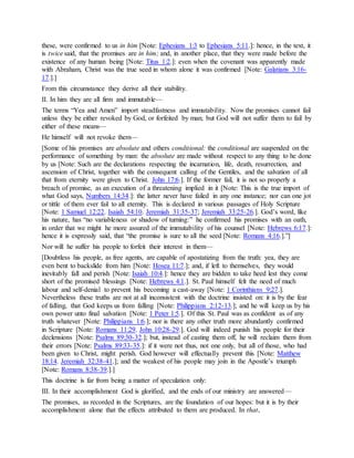 these, were confirmed to us in him [Note: Ephesians 1:3 to Ephesians 5:11.]: hence, in the text, it
is twice said, that the promises are in him; and, in another place, that they were made before the
existence of any human being [Note: Titus 1:2.]: even when the covenant was apparently made
with Abraham, Christ was the true seed in whom alone it was confirmed [Note: Galatians 3:16-
17.].]
From this circumstance they derive all their stability.
II. In him they are all firm and immutable—
The terms “Yea and Amen” import steadfastness and immutability. Now the promises cannot fail
unless they be either revoked by God, or forfeited by man; but God will not suffer them to fail by
either of these means—
He himself will not revoke them—
[Some of his promises are absolute and others conditional: the conditional are suspended on the
performance of something by man: the absolute are made without respect to any thing to he done
by us [Note: Such are the declarations respecting the incarnation, life, death, resurrection, and
ascension of Christ, together with the consequent calling of the Gentiles, and the salvation of all
that from eternity were given to Christ. John 17:6.]. If the former fail, it is not so properly a
breach of promise, as an execution of a threatening implied in it [Note: This is the true import of
what God says, Numbers 14:34.]: the latter never have failed in any one instance; nor can one jot
or tittle of them ever fail to all eternity. This is declared in various passages of Holy Scripture
[Note: 1 Samuel 12:22. Isaiah 54:10. Jeremiah 31:35-37; Jeremiah 33:25-26.]. God’s word, like
his nature, has “no variableness or shadow of turning:” he confirmed his promises with an oath,
in order that we might he more assured of the immutability of his counsel [Note: Hebrews 6:17.]:
hence it is expressly said, that “the promise is sure to all the seed [Note: Romans 4:16.].”]
Nor will he suffer his people to forfeit their interest in them—
[Doubtless his people, as free agents, are capable of apostatizing from the truth: yea, they are
even bent to backslide from him [Note: Hosea 11:7.]; and, if left to themselves, they would
inevitably fall and perish [Note: Isaiah 10:4.]: hence they are bidden to take heed lest they come
short of the promised blessings [Note: Hebrews 4:1.]. St. Paul himself felt the need of much
labour and self-denial to prevent his becoming a cast-away [Note: 1 Corinthians 9:27.].
Nevertheless these truths are not at all inconsistent with the doctrine insisted on: it is by the fear
of falling, that God keeps us from falling [Note: Philippians 2:12-13.]; and he will keep us by his
own power unto final salvation [Note: 1 Peter 1:5.]. Of this St. Paul was as confident as of any
truth whatever [Note: Philippians 1:6.]; nor is there any other truth more abundantly confirmed
in Scripture [Note: Romans 11:29. John 10:28-29.]. God will indeed punish his people for their
declensions [Note: Psalms 89:30-32.]; but, instead of casting them off, he will reclaim them from
their errors [Note: Psalms 89:33-35.]: if it were not thus, not one only, but all of those, who had
been given to Christ, might perish. God however will effectually prevent this [Note: Matthew
18:14. Jeremiah 32:38-41.]; and the weakest of his people may join in the Apostle’s triumph
[Note: Romans 8:38-39.].]
This doctrine is far from being a matter of speculation only:
III. In their accomplishment God is glorified, and the ends of our ministry are answered—
The promises, as recorded in the Scriptures, are the foundation of our hopes: but it is by their
accomplishment alone that the effects attributed to them are produced. In that,
 
