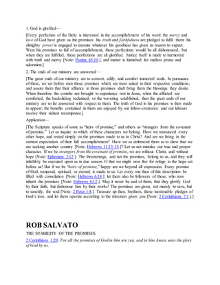 1. God is glorified—
[Every perfection of the Deity is interested in the accomplishment of his word: the mercy and
love of God have given us the promises: his truth and faithfulness are pledged to fulfil them: his
almighty power is engaged to execute whatever his goodness has given us reason to expect.
Were his promises to fail of accomplishment, these perfections would be all dishonoured; but
when they are fulfilled, these perfections are all glorified. Justice itself is made to harmonize
with truth and mercy [Note: Psalms 85:10.], and matter is furnished for endless praise and
adoration.]
2. The ends of our ministry are answered—
[The great ends of our ministry are to convert, edify, and comfort immortal souls. In pursuance
of these, we set before men those promises which are most suited to their respective conditions;
and assure them that their affiance in those promises shall bring them the blessings they desire.
When therefore the contrite are brought to experience rest in Jesus, when the afflicted are
comforted, the backsliding reclaimed, or the wavering established, then the great ends of our
ministry are so far answered with respect to them. The truth of God in his promises is then made
to appear; the benefits contained in them are enjoyed by our fellow-creatures; and our labours
receive their richest recompence.]
Application—
[The Scripture speaks of some as “heirs of promise,” and others as “strangers from the covenant
of promise.” Let us inquire to which of these characters we belong. Have we renounced every
other hope, and rested simply on the promises made to us in Christ? And are we living in the
earnest expectation of their full accomplishment? Have we so embraced them as to shew that we
are seeking another country [Note: Hebrews 11:13-14.]? Let us not mistake our true and proper
character. If we be strangers from the covenant of promise, we are without Christ, and without
hope [Note: Ephesians 2:12.]. The threatenings, and not the promises, belong to us, and they will
infallibly be executed upon us in due season. O that we might now flee for refuge to the hope set
before us! But if we be “heirs of promise,” happy are we beyond all expression. Every promise
of God, temporal, spiritual, or eternal, is made to us. Let every one then of this description be
filled with consolation [Note: Hebrews 6:18.]: let them also be followers of those, who now
inherit the promises [Note: Hebrews 6:12.]. May it never be said of them, that they glorify God
by their faith, but dishonour him by their works! The promises are given, not merely to save, but
to sanctify, the soul [Note: 2 Peter 1:4.]. Treasure up then, brethren, those inestimable pledges of
God’s love, and let them operate according to the direction given you [Note: 2 Corinthians 7:1.].]
ROB SALVATO
THE STABILITY OF THE PROMISES
2 Corinthians 1:20. For all the promises of God in him are yea, and in him Amen, unto the glory
of God by us.
 