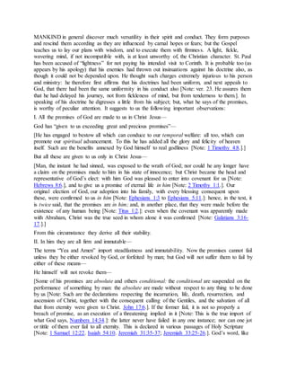 MANKIND in general discover much versatility in their spirit and conduct. They form purposes
and rescind them according as they are influenced by carnal hopes or fears; but the Gospel
teaches us to lay our plans with wisdom, and to execute them with firmness. A light, fickle,
wavering mind, if not incompatible with, is at least unworthy of, the Christian character. St. Paul
has been accused of “lightness” for not paying his intended visit to Corinth. It is probable too (as
appears by his apology) that his enemies had thrown out insinuations against his doctrine also, as
though it could not be depended upon. He thought such charges extremely injurious to his person
and ministry: he therefore first affirms that his doctrines had been uniform, and next appeals to
God, that there had been the same uniformity in his conduct also [Note: ver. 23. He assures them
that he had delayed his journey, not from fickleness of mind, but from tenderness to them.]. In
speaking of his doctrine he digresses a little from his subject; but, what he says of the promises,
is worthy of peculiar attention. It suggests to us the following important observations:
I. All the promises of God are made to us in Christ Jesus—
God has “given to us exceeding great and precious promises”—
[He has engaged to bestow all which can conduce to our temporal welfare: all too, which can
promote our spiritual advancement. To this he has added all the glory and felicity of heaven
itself. Such are the benefits annexed by God himself to real godliness [Note: 1 Timothy 4:8.].]
But all these are given to us only in Christ Jesus—
[Man, the instant he had sinned, was exposed to the wrath of God; nor could he any longer have
a claim on the promises made to him in his state of innocence; but Christ became the head and
representative of God’s elect: with him God was pleased to enter into covenant for us [Note:
Hebrews 8:6.], and to give us a promise of eternal life in him [Note: 2 Timothy 1:1.]. Our
original election of God, our adoption into his family, with every blessing consequent upon
these, were confirmed to us in him [Note: Ephesians 1:3 to Ephesians 5:11.]: hence, in the text, it
is twice said, that the promises are in him; and, in another place, that they were made before the
existence of any human being [Note: Titus 1:2.]: even when the covenant was apparently made
with Abraham, Christ was the true seed in whom alone it was confirmed [Note: Galatians 3:16-
17.].]
From this circumstance they derive all their stability.
II. In him they are all firm and immutable—
The terms “Yea and Amen” import steadfastness and immutability. Now the promises cannot fail
unless they be either revoked by God, or forfeited by man; but God will not suffer them to fail by
either of these means—
He himself will not revoke them—
[Some of his promises are absolute and others conditional: the conditional are suspended on the
performance of something by man: the absolute are made without respect to any thing to he done
by us [Note: Such are the declarations respecting the incarnation, life, death, resurrection, and
ascension of Christ, together with the consequent calling of the Gentiles, and the salvation of all
that from eternity were given to Christ. John 17:6.]. If the former fail, it is not so properly a
breach of promise, as an execution of a threatening implied in it [Note: This is the true import of
what God says, Numbers 14:34.]: the latter never have failed in any one instance; nor can one jot
or tittle of them ever fail to all eternity. This is declared in various passages of Holy Scripture
[Note: 1 Samuel 12:22. Isaiah 54:10. Jeremiah 31:35-37; Jeremiah 33:25-26.]. God’s word, like
 