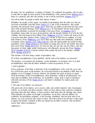 his nature, has “no variableness or shadow of turning:” he confirmed his promises with an oath,
in order that we might he more assured of the immutability of his counsel [Note: Hebrews 6:17.]:
hence it is expressly said, that “the promise is sure to all the seed [Note: Romans 4:16.].”]
Nor will he suffer his people to forfeit their interest in them—
[Doubtless his people, as free agents, are capable of apostatizing from the truth: yea, they are
even bent to backslide from him [Note: Hosea 11:7.]; and, if left to themselves, they would
inevitably fall and perish [Note: Isaiah 10:4.]: hence they are bidden to take heed lest they come
short of the promised blessings [Note: Hebrews 4:1.]. St. Paul himself felt the need of much
labour and self-denial to prevent his becoming a cast-away [Note: 1 Corinthians 9:27.].
Nevertheless these truths are not at all inconsistent with the doctrine insisted on: it is by the fear
of falling, that God keeps us from falling [Note: Philippians 2:12-13.]; and he will keep us by his
own power unto final salvation [Note: 1 Peter 1:5.]. Of this St. Paul was as confident as of any
truth whatever [Note: Philippians 1:6.]; nor is there any other truth more abundantly confirmed
in Scripture [Note: Romans 11:29. John 10:28-29.]. God will indeed punish his people for their
declensions [Note: Psalms 89:30-32.]; but, instead of casting them off, he will reclaim them from
their errors [Note: Psalms 89:33-35.]: if it were not thus, not one only, but all of those, who had
been given to Christ, might perish. God however will effectually prevent this [Note: Matthew
18:14. Jeremiah 32:38-41.]; and the weakest of his people may join in the Apostle’s triumph
[Note: Romans 8:38-39.].]
This doctrine is far from being a matter of speculation only:
III. In their accomplishment God is glorified, and the ends of our ministry are answered—
The promises, as recorded in the Scriptures, are the foundation of our hopes: but it is by their
accomplishment alone that the effects attributed to them are produced. In that,
1. God is glorified—
[Every perfection of the Deity is interested in the accomplishment of his word: the mercy and
love of God have given us the promises: his truth and faithfulness are pledged to fulfil them: his
almighty power is engaged to execute whatever his goodness has given us reason to expect.
Were his promises to fail of accomplishment, these perfections would be all dishonoured; but
when they are fulfilled, these perfections are all glorified. Justice itself is made to harmonize
with truth and mercy [Note: Psalms 85:10.], and matter is furnished for endless praise and
adoration.]
2. The ends of our ministry are answered—
[The great ends of our ministry are to convert, edify, and comfort immortal souls. In pursuance
of these, we set before men those promises which are most suited to their respective conditions;
and assure them that their affiance in those promises shall bring them the blessings they desire.
When therefore the contrite are brought to experience rest in Jesus, when the afflicted are
comforted, the backsliding reclaimed, or the wavering established, then the great ends of our
ministry are so far answered with respect to them. The truth of God in his promises is then made
to appear; the benefits contained in them are enjoyed by our fellow-creatures; and our labours
receive their richest recompence.]
Application—
 