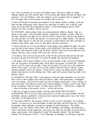 rich." Then, by-and-bye, he too looks at his balance-sheet. This man is rolling in wealth,
although without any of its outward signs. Yet he can thus hide himself from his own flesh. "Our
rejoicing," if we are Christians, is this, the testimony of our conscience that "in simplicity" we
live, not saying what we do not mean, nor seeming what we are not.
2. Most of all should we keep this pure simplicity in the religious sphere; avoiding, on the one
hand, the high phraseology which expresses for more than we believe, feel, or indeed, really
mean; and, on the other, the compromising silence, or brief and hesitating speech, which
expresses less than we believe, and feel, and are.
III. SINCERITY, which perhaps brings in no characteristically different element. They are
almost as twin sisters. The word means, literally, translucence, clearness, of mind. When you
took into a diamond you might say it is sincere! Or into a crystal well, or down to the depths of
the calm and silent sea! Such is the sincerity of a devout soul. It is called, literally, "the sincerity
of God," either because it is like His own, or because it comes directly from Him, and makes us
partakers of the Divine nature. Now see what that is, and how it pervades —
1. Nature. Does the sun ever stay his shining? Or the gentler moon withhold her light? Do rivers
ever run back to their sources, or tides begin to ebb at half-flood? Has there ever been a spring-
time which went round the world to call out flower and leaf, which has not been followed by an
autumn with more or less of fruit? Will wood sink? will iron swim?
2. Providence. Does God not rule the world, so that he who speaks the truth and does the right
has always the best of it in the end? Yes; and in the middle also, and from the beginning.
3. The gospel, with its great revelation of love, its great donation of life, its power of redemption
from sin, its promises of seasonable helps, and its grand, last promise of "eternal life." God is
sincere in all. We cannot aim too high, or hope for too much. "If it were not so, He would have
told us." He is sincere. Are there any to aver the contrary? Who has come to a throne of grace
and been repulsed? Such is the sincerity of God; and it is of this very quality that His children
partake when they live the life befitting them. They cannot but be sincere when they yield to His
gracious nurture.
IV. REJOICING. This kind of life is well adapted to make men glad. Remember, he who writes
these words is often weighed down with great labours, suffers much persecution, is misjudged
even by his friends. And yet here he retires into his own happy consciousness as into a fortress of
peace and safety! And, indeed, no moral state could be imagined so strong, so safe as this. When
he has a conscience which he "keeps," or rather which keeps him — when he lives a simple life
— when he breathes in the sincerity of God — let him have no fear.
V. But now we begin to long for another word that shall MAKE THIS SECURITY
WHOLESOME TO US, as well as deep and assured. For is there not some possibility that this
profoundly conscious satisfaction in the possession of personal righteousness may come to have
some tinge of "self-righteousness" in it?
VI. The word is GRACE. "By the grace of God" we have so lived. Particularly "not by fleshly
wisdom." No man can ever reach the heights of safety and purity and joy by that way. Yet that is
the principle which multitudes of people are adopting for self-development. "The fleshly
wisdom" is just "the wisdom of the world," with its watchings, and windings, and insincerities,
with its soft speech, and fair appearance, and secret ways. Does any one think he can develop his
nature, and do justice to his immortality by that? Oh, miserable mistake! Not with fleshly
wisdom, "but by the grace of God" — by its cleansings, its kindlings, its renewings, its growth;
 